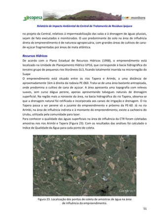 Relatório de Impacto Ambiental da Central de Tratamento de Resíduos Ipojuca

no projeto da Central, relativos à impermeabilização das valas e à drenagem de águas pluviais,
sejam de fato executados e monitorados. O uso predominante do solo na área de influência
direta do empreendimento é de natureza agropecuária, com grandes áreas de cultivos de cana-
de-açúcar fragmentadas por áreas de mata atlântica.

Recursos Hídricos
De acordo com o Plano Estadual de Recursos Hidricos (1998), o empreendimento está
localizado na Unidade de Planejamento Hídrico UP16, que corresponde à bacia hidrográfica do
terceiro grupo de pequenos rios litorâneos GL3, ficando totalmente inserida na microrregião do
Suape
O empreendimento está situado entre os rios Tapera e Arimbi, a uma distância de
aproximadamente 1km à direita da rodovia PE-060. Trata-se de uma área bastante antropizada,
onde predomina o cultivo de cana de açúcar. A área apresenta uma topografia com relevos
suaves, sem curso dágua perene, apenas apresentando talvegues naturais de drenagem
superficial. Na região mais a noroeste da área, na bacia hidrográfica do rio Tapera, observa-se
que a drenagem natural foi retificada e incorporada aos canais de irrigação e drenagem. O rio
Tapera passa a ser perene só a jusante do empreendimento e próximo da PE-60. Já no rio
Arimbi, na área de influência indireta e à montante do empreendimento, existe a cachoeira do
Urubu, utilizada pela comunidade para lazer.
Para conhecer a qualidade das águas superficiais na área de influência da CTR foram coletadas
amostras nos rios Arimbi e Tapera (Figura 23). Com os resultados das análises foi calculado o
Indice de Qualidade da Água para cada ponto de coleta.




           Figura 23. Localização dos pontos de coleta de amostras de água na área
                               de influência do empreendimento.
                                                                                            51
 