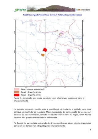 Relatório de Impacto Ambiental da Central de Tratamento de Resíduos Ipojuca




        Área 1 Nossa Senhora do Ó
        Área 2 Engenho Arimbi
        Área 3 Engenho Arimbi
Figura 1. Localização das áreas estudadas com alternativas locacionais para o
empreendimento



No primeiro momento, considerou-se a possibilidade de implantar a unidade numa área
contígua ao atual lixão do município. Mas a necessidade de pavimentação do acesso, com
extensão de sete quilômetros, somada ao elevado valor da terra na região, foram fatores
decisivos para que esta alternativa fosse abandonada.

No Quadro 1 é apresentada a descrição das áreas, considerando alguns critérios importantes
para a seleção do local mais adequado para o empreendimento.
                                                                                        8
 