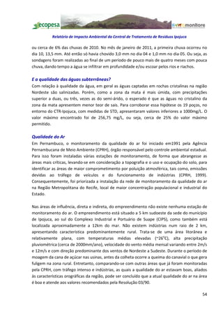Relatório de Impacto Ambiental da Central de Tratamento de Resíduos Ipojuca

ou cerca de 6% das chuvas de 2010. No mês de janeiro de 2011, a primeira chuva ocorreu no
dia 10, 13,5 mm. Até então só havia chovido 3,0 mm no dia 04 e 1,0 mm no dia 05. Ou seja, as
sondagens foram realizadas ao final de um período de pouco mais de quatro meses com pouca
chuva, dando tempo a água se infiltrar em profundidade e/ou escoar pelos rios e riachos.

E a qualidade das águas subterrâneas?
Com relação à qualidade da água, em geral as águas captadas em rochas cristalinas na região
Nordeste são salinizadas. Porém, como a zona da mata é mais úmida, com precipitações
superior a duas, ou três, vezes as do semi-árido, o esperado é que as águas no cristalino da
zona da mata apresentem menor teor de sais. Para corroborar essa hipótese os 19 poços, no
entorno do CTR-Ipojuca, com medidas de STD, apresentaram valores inferiores a 1000mg/L. O
valor máximo encontrado foi de 256,75 mg/L, ou seja, cerca de 25% do valor máximo
permitido.

Qualidade do Ar
Em Pernambuco, o monitoramento da qualidade do ar foi iniciado em1991 pela Agência
Pernambucana de Meio Ambiente (CPRH), órgão responsável pelo controle ambiental estadual.
Para isso foram instaladas várias estações de monitoramento, de forma que abrangesse as
áreas mais críticas, levando-se em consideração a topografia e o uso e ocupação do solo, para
identificar as áreas de maior comprometimento por poluição atmosférica, tais como, emissões
devidas ao tráfego de veículos e do funcionamento de indústrias (CPRH, 1999).
Consequentemente, foi priorizada a instalação da rede de monitoramento da qualidade do ar
na Região Metropolitana do Recife, local de maior concentração populacional e industrial do
Estado.

Nas áreas de influência, direta e indireta, do empreendimento não existe nenhuma estação de
monitoramento do ar. O empreendimento está situado a 5 km sudoeste da sede do município
de Ipojuca, ao sul do Complexo Industrial e Portuário de Suape (CIPS), como também está
localizada aproximadamente a 12km do mar. Não existem indústrias num raio de 2 km,
apresentando característica predominantemente rural. Trata-se de uma área litorânea e
relativamente plana, com temperaturas médias elevadas (~26oC), alta precipitação
pluviométrica (cerca de 2000mm/ano), velocidade do vento média mensal variando entre 2m/s
e 12m/s e com direção predominante dos ventos de Nordeste a Sudeste. Durante o período de
moagem da cana de açúcar nas usinas, antes da colheta ocorre a queima do canavial o que gera
fuligem na zona rural. Entretanto, comparando-se com outras áreas que já foram monitoradas
pela CPRH, com tráfego intenso e indústrias, as quais a qualidade do ar estavam boas, aliados
às características orográficas da região, pode ser concluído que a atual qualidade do ar na área
é boa e atende aos valores recomendados pela Resolução 03/90.

                                                                                             54
 