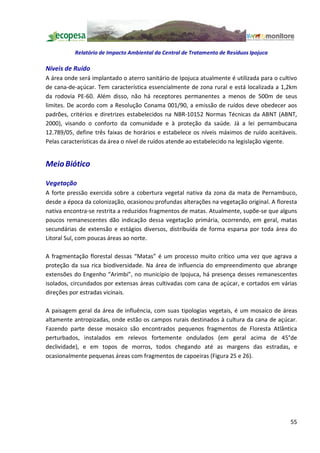 Relatório de Impacto Ambiental da Central de Tratamento de Resíduos Ipojuca

Níveis de Ruído
A área onde será implantado o aterro sanitário de Ipojuca atualmente é utilizada para o cultivo
de cana-de-açúcar. Tem característica essencialmente de zona rural e está localizada a 1,2km
da rodovia PE-60. Além disso, não há receptores permanentes a menos de 500m de seus
limites. De acordo com a Resolução Conama 001/90, a emissão de ruídos deve obedecer aos
padrões, critérios e diretrizes estabelecidos na NBR-10152 Normas Técnicas da ABNT (ABNT,
2000), visando o conforto da comunidade e à proteção da saúde. Já a lei pernambucana
12.789/05, define três faixas de horários e estabelece os níveis máximos de ruído aceitáveis.
Pelas características da área o nível de ruídos atende ao estabelecido na legislação vigente.


Meio Biótico

Vegetação
A forte pressão exercida sobre a cobertura vegetal nativa da zona da mata de Pernambuco,
desde a época da colonização, ocasionou profundas alterações na vegetação original. A floresta
nativa encontra-se restrita a reduzidos fragmentos de matas. Atualmente, supõe-se que alguns
poucos remanescentes dão indicação dessa vegetação primária, ocorrendo, em geral, matas
secundárias de extensão e estágios diversos, distribuída de forma esparsa por toda área do
Litoral Sul, com poucas áreas ao norte.

A fragmentação florestal dessas Matas é um processo muito crítico uma vez que agrava a
proteção da sua rica biodiversidade. Na área de influencia do empreendimento que abrange
extensões do Engenho Arimbi , no município de Ipojuca, há presença desses remanescentes
isolados, circundados por extensas áreas cultivadas com cana de açúcar, e cortados em várias
direções por estradas vicinais.

A paisagem geral da área de influência, com suas tipologias vegetais, é um mosaico de áreas
altamente antropizadas, onde estão os campos rurais destinados à cultura da cana de açúcar.
Fazendo parte desse mosaico são encontrados pequenos fragmentos de Floresta Atlântica
perturbados, instalados em relevos fortemente ondulados (em geral acima de 45°de
declividade), e em topos de morros, todos chegando até as margens das estradas, e
ocasionalmente pequenas áreas com fragmentos de capoeiras (Figura 25 e 26).




                                                                                            55
 