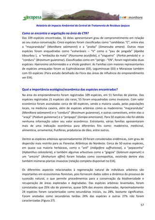 Relatório de Impacto Ambiental da Central de Tratamento de Resíduos Ipojuca

Como se encontra a vegetação na área da CTR?
Das 109 espécies encontradas, 16 delas apresentaram grau de comprometimento em relação
ao seu status conservação. Cinco espécies foram classificadas como candidatas C , entre elas
a maçaranduba (Manilkara salzmannii) e a praiba (Simarouba amara). Outras nove
espécies foram enquadradas como vulneráveis            V como o pau de jangada (Apeiba
tibourbou ), a embaúba da mata (Pourouma acutifolia), o visgueiro (Parkia pendula) e o
 conduru (Brosimum guianense). Classificadas como em perigo - EN , foram registradas duas
espécies: Hyeronima alchornioides e a Virola gardneri. As Famílias com maiores representantes
de espécies ameaçadas foram as Euphrobiaceae (03), Leguminosae (03) e Moraceae também
com 03 espécies (Para estudo detalhado da Flora das áreas de influência do empreendimento
ver EIA).


Qual a importância ecológico/econômica das espécies encontradas?
Na área do empreendimento foram registradas 109 espécies, em 51 famílias de plantas. Das
espécies registradas 21 espécies são raras, 55 foram enquadradas como invasoras. Com valor
econômico foram assinaladas cerca de 60 espécies, sendo a maioria usada, pelas populações
locais, na medicina caseira, além de espécies arbóreas como as madeireiras maçaranduba
(Manilkara salzmannii) e o condurú (Brosimum guianense), e outras comestíveis, entre elas o
 araçá (Psidium guineense) e o jenipapo (Genipa americana). Para 50 espécies não foi obtida
nenhuma informação sobre seu valor econômico. Entretanto, várias famílias apresentaram
mais de uma indicação econômica para diferentes fins como: madeireira, medicinal,
alimentícia, ornamental, frutíferas, produtoras de óleo, entre outros.

Dentre as espécies arbóreas aproximadamente 20 foram consideradas endêmicas, com grau de
dispersão mais restrito para as Florestas Atlânticas do Nordeste. Cerca de 50 outras espécies,
em quase sua maioria herbáceas, como o anil (Indigofera suffruticosa), a pepaconha
(Hybanthus calceolaria), e também algumas arbustivas como a gogoia (Solanum asperum) e
um antúrio (Anthurium affini) foram listadas como cosmopolitas, existindo dentre elas
também inúmeras plantas invasoras (relação completa disponível no EIA).

Os diferentes aspectos relacionados à regeneração natural de indivíduos arbóreos são
importantes em ecossistemas florestais, pois fornecem dados sobre a dinâmica do processo de
sucessão natural, o que permite procedimentos para a conservação da biodiversidade e
recuperação de áreas exploradas e degradadas. Das espécies arbóreas levantadas, foram
constatadas que 25% são de pioneiras, quase 50% das arvores observadas. Aproximadamente
24 espécies foram caracterizadas como secundárias iniciais, ou 28%, bastante significativo.
Foram anotadas como secundárias tardias 24% das espécies e outras 27% não foram
caracterizadas (Figura 27).
                                                                                         57
 