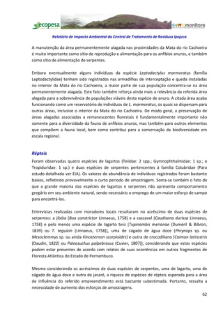Relatório de Impacto Ambiental da Central de Tratamento de Resíduos Ipojuca

A manutenção da área permanentemente alagada nas proximidades da Mata do rio Cachoeira
é muito importante como sítio de reprodução e alimentação para os anfíbios anuros, e também
como sítio de alimentação de serpentes.

Embora eventualmente alguns indivíduos da espécie Leptodactylus marmoratus (família
Leptodactylidae) tenham sido registrados nas armadilhas de interceptação e queda instaladas
no interior da Mata do rio Cachoeira, a maior parte de sua população concentra-se na área
permanentemente alagada. Este fato também reforça ainda mais a relevância da referida área
alagada para a sobrevivência de populações viáveis desta espécie de anuro. A citada área acaba
funcionando como um reservatório de indivíduos de L. marmoratus, os quais se dispersam para
outras áreas, inclusive o interior da Mata do rio Cachoeira. De modo geral, a preservação de
áreas alagadas associadas a remanescentes florestais é fundamentalmente importante não
somente para a diversidade da fauna de anfíbios anuros, mas também para outros elementos
que compõem a fauna local; bem como contribui para a conservação da biodiversidade em
escala regional.


Répteis
Foram observadas quatro espécies de lagartos (Teiidae: 2 spp.; Gymnophthalmidae: 1 sp.; e
Tropiduridae: 1 sp.) e duas espécies de serpentes pertencentes à família Colubridae (Para
estudo detalhado ver EIA). Os valores de abundância de indivíduos registrados foram bastante
baixos, refletindo provavelmente o curto período de amostragem. Soma-se também o fato de
que a grande maioria das espécies de lagartos e serpentes não apresenta comportamento
gregário em seu ambiente natural, sendo necessário o emprego de um maior esforço de campo
para encontrá-los.

Entrevistas realizadas com moradores locais resultaram no acréscimo de duas espécies de
serpentes: a jibóia (Boa constrictor Linnaeus, 1758) e a cascavel (Caudisona durissa Linnaeus,
1758) e pelo menos uma espécie de lagarto teiú [Tupinambis merianae (Duméril & Bibron,
1839) ou T. teguixin (Linnaeus, 1758)], uma de cágado de água doce (Phrynops sp. ou
Mesoclemmys sp. ou ainda Kinosternon scorpioides) e outra de crocodiliano [Caiman latirostris
(Daudin, 1822) ou Paleosuchus palpebrosus (Cuvier, 1807)], considerando que estas espécies
podem estar presentes de acordo com relatos de suas ocorrências em outros fragmentos de
Floresta Atlântica do Estado de Pernambuco.

Mesmo considerando os acréscimos de duas espécies de serpentes, uma de lagarto, uma de
cágado de água doce e outra de jacaré, a riqueza de espécies de répteis esperada para a área
de influência do referido empreendimento está bastante subestimada. Portanto, ressalta a
necessidade de aumento dos esforços de amostragens.
                                                                                           62
 
