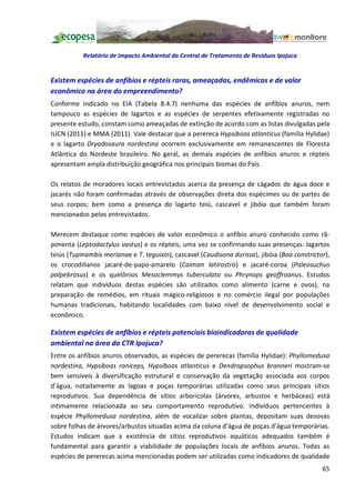 Relatório de Impacto Ambiental da Central de Tratamento de Resíduos Ipojuca


Existem espécies de anfíbios e répteis raras, ameaçadas, endêmicas e de valor
econômico na área do empreendimento?
Conforme indicado no EIA (Tabela 8.4.7) nenhuma das espécies de anfíbios anuros, nem
tampouco as espécies de lagartos e as espécies de serpentes efetivamente registradas no
presente estudo, constam como ameaçadas de extinção de acordo com as listas divulgadas pela
IUCN (2011) e MMA (2011). Vale destacar que a perereca Hypsiboas atlanticus (família Hylidae)
e o lagarto Dryadosaura nordestina ocorrem exclusivamente em remanescentes de Floresta
Atlântica do Nordeste brasileiro. No geral, as demais espécies de anfíbios anuros e répteis
apresentam ampla distribuição geográfica nos principais biomas do País.

Os relatos de moradores locais entrevistados acerca da presença de cágados de água doce e
jacarés não foram confirmadas através de observações direta dos espécimes ou de partes de
seus corpos; bem como a presença do lagarto teiú, cascavel e jibóia que também foram
mencionados pelos entrevistados.

Merecem destaque como espécies de valor econômico o anfíbio anuro conhecido como rã-
pimenta (Leptodactylus vastus) e os répteis, uma vez se confirmando suas presenças: lagartos
teiús (Tupinambis merianae e T. teguixin), cascavel (Caudisona durissa), jibóia (Boa constrictor),
os crocodilianos jacaré-de-papo-amarelo (Caiman latirostris) e jacaré-coroa (Paleosuchus
palpebrosus) e os quelônios Mesoclemmys tuberculata ou Phrynops geoffroanus. Estudos
relatam que indivíduos destas espécies são utilizados como alimento (carne e ovos), na
preparação de remédios, em rituais mágico-religiosos e no comércio ilegal por populações
humanas tradicionais, habitando localidades com baixo nível de desenvolvimento social e
econômico.

Existem espécies de anfíbios e répteis potenciais bioindicadoras de qualidade
ambiental na área da CTR Ipojuca?
Entre os anfíbios anuros observados, as espécies de pererecas (família Hylidae): Phyllomedusa
nordestina, Hypsiboas raniceps, Hypsiboas atlanticus e Dendropsophus branneri mostram-se
bem sensíveis à diversificação estrutural e conservação da vegetação associada aos corpos
d água, notadamente as lagoas e poças temporárias utilizadas como seus principais sítios
reprodutivos. Sua dependência de sítios arborícolas (árvores, arbustos e herbáceas) está
intimamente relacionada ao seu comportamento reprodutivo. Indivíduos pertencentes à
espécie Phyllomedusa nordestina, além de vocalizar sobre plantas, depositam suas desovas
sobre folhas de árvores/arbustos situadas acima da coluna d água de poças d água temporárias.
Estudos indicam que a existência de sítios reprodutivos aquáticos adequados também é
fundamental para garantir a viabilidade de populações locais de anfíbios anuros. Todas as
espécies de pererecas acima mencionadas podem ser utilizadas como indicadores de qualidade
                                                                                               65
 