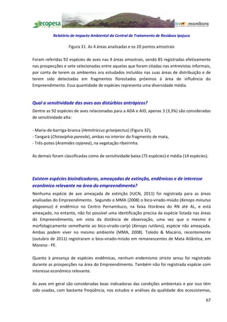 Relatório de Impacto Ambiental da Central de Tratamento de Resíduos Ipojuca

                   Figura 31. As 4 áreas analisadas e os 20 pontos amostrais

Foram referidas 92 espécies de aves nas 4 áreas amostrais, sendo 85 registradas efetivamente
nas prospecções e sete selecionadas entre aquelas que foram citadas nas entrevistas informais,
por conta de terem os ambientes ora estudados incluídos nas suas áreas de distribuição e de
terem sido detectadas em fragmentos florestados próximos à área de influência do
Empreendimento. Essa quantidade de espécies representa uma diversidade média.


Qual a sensitividade das aves aos distúrbios antrópicos?
Dentre as 92 espécies de aves relacionadas para a ADA e AID, apenas 3 (3,3%) são consideradas
de sensitividade alta:

- Maria-de-barriga-branca (Hemitriccus griseipectus) (Figura 32),
- Tangará (Chiroxiphia pareola), ambas no interior do fragmento de mata,
- Três-potes (Aramides cajanea), na vegetação ribeirinha.

As demais foram classificadas como de sensitividade baixa (75 espécies) e média (14 espécies).



Existem espécies bioindicadoras, ameaçadas de extinção, endêmicas e de interesse
econômico relevante na área do empreendimento?
Nenhuma espécie de ave ameaçada de extinção (IUCN, 2011) foi registrada para as áreas
analisadas do Empreendimento. Segundo o MMA (2008) o bico-virado-miúdo (Xenops minutus
alagoanus) é endêmico no Centro Pernambuco, na faixa litorânea do RN até AL, e está
ameaçado, no entanto, não foi possível uma identificação precisa da espécie listada nas áreas
do Empreendimento, em vista da distância de observação, uma vez que o mesmo é
morfologicamente semelhante ao bico-virado-carijó (Xenops rutilans), espécie não ameaçada.
Ambas podem viver no mesmo ambiente (MMA, 2008). Toledo & Macário, recentemente
(outubro de 2011) registraram o bico-virado-miúdo em remanescentes de Mata Atlântica, em
Moreno - PE.

Quanto à presença de espécies endêmicas, nenhum endemismo stricto sensu foi registrado
durante as prospecções na área do Empreendimento. Também não foi registrada espécie com
interesse econômico relevante.

As aves em geral são consideradas boas indicadoras das condições ambientais e por isso têm
sido usadas, com bastante freqüência, nos estudos e análises da qualidade dos ecossistemas,

                                                                                            67
 