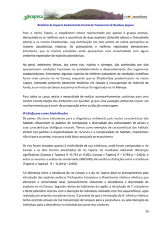 Relatório de Impacto Ambiental da Central de Tratamento de Resíduos Ipojuca

Para o riacho Tapera, o zooplâncton esteve representado por apenas 6 grupos animais,
destacando-se os rotíferos com a ocorrência de duas espécies (Colurella obtusa e Testudinella
patina) e os insetos Chaoboridae, cuja distribuição nos dois pontos de coleta apresentou as
maiores abundâncias relativas. Os protozoários e rotíferos registrados demonstram,
entretanto, que os trechos estudados ainda apresentam uma conectividade com algum
ambiente exportador de espécies planctônicas.

No geral, ambientes lóticos, tais como rios, riachos e córregos, são conhecidos por não
apresentarem condições favoráveis ao estabelecimento e desenvolvimento dos organismos
zooplanctônicos. Entretanto, algumas espécies de rotíferos indicadores de condições eutróficas
foram mais comuns no rio Canoas, enquanto que os Chaoboridae predominaram no riacho
Tapera, indicando ambiente altamente dinâmico em relação à ressuspensão de material do
fundo, e um misto de táxons estuarinos e límnicos foi registrado no rio Merepe.

Para todos os casos, existe a necessidade de realizar acompanhamentos contínuos para uma
melhor caracterização dos ambientes em questão, já que uma avaliação ambiental requer um
monitoramento para servir de comparação entre os dias de amostragem.

A ictiofauna como bioindicador
Os peixes são bons indicadores para o diagnóstico ambiental, pois muitas características dos
habitats influenciam os padrões de composição e diversidade das comunidades de peixes e
suas características biológicas naturais. Temos como exemplos de características dos habitats
afetam tais padrões a disponibilidade de recursos e a complexidade de habitats, importantes
não só para os peixes, mas para toda biota associada ao ecossistema.

Os rios foram testados quanto à similaridade de sua ictiofauna, onde foram comparados o rio
Canoas e os dois trechos amostrados do rio Tapera. Os resultados indicaram diferenças
significativas (Canoas x Tapera1 R =0.754 p= 0,001; Canoas x Tapera2 R = 0.760 p = 0,001), e
entre os mesmos a análise de similaridade (ANOSIM) não verificou distinções entre a ictiofauna
(Tapera1 x Tapera2 R = -0.104 p = 0,935).

Tal diferença entre a ictiofauna do rio Canoas e a do rio Tapera deve-se principalmente pela
introdução das espécies exóticas Trichopodus tricopterus e Oreochromis niloticus niloticus, que
alteraram a comunidade local, provavelmente reduzindo a abundância e diversidade de
espécies no rio Canoas. Segundo relatos de habitantes da região, a introdução de T. tricopterus
e Betta splendens ocorreu com a liberação de indivíduos utilizados com fins aquariofílicos, ação
realizada por próprios moradores locais. É provável de que a introdução de O. niloticus niloticus
tenha ocorrido através da má manutenção de tanques para a piscicultura, ou pela liberação de
indivíduos após a desistência na atividade por parte dos criadores.

                                                                                              70
 