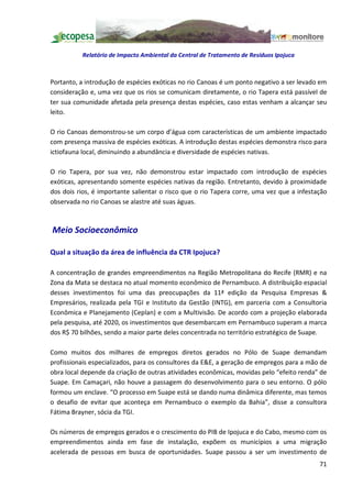 Relatório de Impacto Ambiental da Central de Tratamento de Resíduos Ipojuca



Portanto, a introdução de espécies exóticas no rio Canoas é um ponto negativo a ser levado em
consideração e, uma vez que os rios se comunicam diretamente, o rio Tapera está passível de
ter sua comunidade afetada pela presença destas espécies, caso estas venham a alcançar seu
leito.

O rio Canoas demonstrou-se um corpo d água com características de um ambiente impactado
com presença massiva de espécies exóticas. A introdução destas espécies demonstra risco para
ictiofauna local, diminuindo a abundância e diversidade de espécies nativas.

O rio Tapera, por sua vez, não demonstrou estar impactado com introdução de espécies
exóticas, apresentando somente espécies nativas da região. Entretanto, devido à proximidade
dos dois rios, é importante salientar o risco que o rio Tapera corre, uma vez que a infestação
observada no rio Canoas se alastre até suas águas.



Meio Socioeconômico

Qual a situação da área de influência da CTR Ipojuca?

A concentração de grandes empreendimentos na Região Metropolitana do Recife (RMR) e na
Zona da Mata se destaca no atual momento econômico de Pernambuco. A distribuição espacial
desses investimentos foi uma das preocupações da 11ª edição da Pesquisa Empresas &
Empresários, realizada pela TGI e Instituto da Gestão (INTG), em parceria com a Consultoria
Econômica e Planejamento (Ceplan) e com a Multivisão. De acordo com a projeção elaborada
pela pesquisa, até 2020, os investimentos que desembarcam em Pernambuco superam a marca
dos R$ 70 bilhões, sendo a maior parte deles concentrada no território estratégico de Suape.

Como muitos dos milhares de empregos diretos gerados no Pólo de Suape demandam
profissionais especializados, para os consultores da E&E, a geração de empregos para a mão de
obra local depende da criação de outras atividades econômicas, movidas pelo efeito renda de
Suape. Em Camaçari, não houve a passagem do desenvolvimento para o seu entorno. O pólo
formou um enclave. O processo em Suape está se dando numa dinâmica diferente, mas temos
o desafio de evitar que aconteça em Pernambuco o exemplo da Bahia , disse a consultora
Fátima Brayner, sócia da TGI.

Os números de empregos gerados e o crescimento do PIB de Ipojuca e do Cabo, mesmo com os
empreendimentos ainda em fase de instalação, expõem os municípios a uma migração
acelerada de pessoas em busca de oportunidades. Suape passou a ser um investimento de
                                                                                           71
 