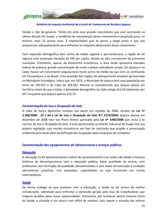 Relatório de Impacto Ambiental da Central de Tratamento de Resíduos Ipojuca

Estado e não de governo. Tendo em vista esse grande crescimento que vem ocorrendo na
ultima década em Suape, a tendência de manutenção desse crescimento é projetada para, no
mínimo, mais 15 quinze anos. É imprescindível que se pense a longo prazo e que nos
preparemos adequadamente para enfrentar os impactos decorrentes desse crescimento.

Com expansão demográfica bem acima da média regional e pernambucana, a região da AII
registra uma acelerada elevação do PIB per capita, devido ao alto crescimento da economia
municipal. Entretanto, apesar do dinamismo econômico, a área ainda apresenta elevados
índices de pobreza, grande concentração de renda e baixos indicadores sociais. Em Ipojuca e no
Cabo, houve um crescimento populacional muito acima da média do que vem se verificando
em Pernambuco e no Brasil. Uma previsão dos órgãos de planejamento estadual apresentado
no Metrópole Estratégica, indica que, em 2015, o Município de Ipojuca terá uma população em
torno de 105.657 e do Cabo de 203.582. Mesmo se considerando que Ipojuca possui um
território maior do que o Cabo, a densidade demográfica no Cabo atinge 413,34 habitantes por
Km² enquanto que Ipojuca apenas 152,74.


Caracterização do Uso e Ocupação do Solo
O cabo de Santo Agostinho instituiu seu plano em meados de 2006, através da Lei nº
2.360/2006 - 22 / 60 e Lei de Uso e Ocupação do Solo N.º 2179/2004; Ipojuca apenas em
dezembro de 2008 teve seu Plano diretor aprovado pela Lei nº 1490/2008 que inclui a as
normas de Uso e Ocupação do Solo. A área pertencente ao distrito Industrial de Suape tem sua
própria regulação cuja revisão encontra-se em fase de conclusão que propõe a preservação
ambiental para áreas além da definição das ocupações pelas empresas do complexo.


Caracterização dos equipamentos de infraestrutura e serviços públicos

Educação
A educação na AII apresenta baixos índices de aproveitamento e as razões vão desde a herança
histórica de descompromisso com a educação pública, baixa qualidade do ensino, com
professores sem formação de qualidade, desestimulados e com baixa remuneração á unidades
educacionais precárias, mal equipadas, superlotadas ou que funcionam em turnos
intermediários.

Saúde
De forma análoga ao que acontece com a educação, a saúde na AII carece de melhor
estruturação, sobretudo para enfrentar a demanda gerada pela leva de trabalhadores que
imigram atraídos pelas novas oportunidades. Entretanto, por funcionar dentro Sistema Único
de Saúde, a situação é um pouco mais difícil de resolver, pois requer a atuação das esferas
                                                                                           72
 
