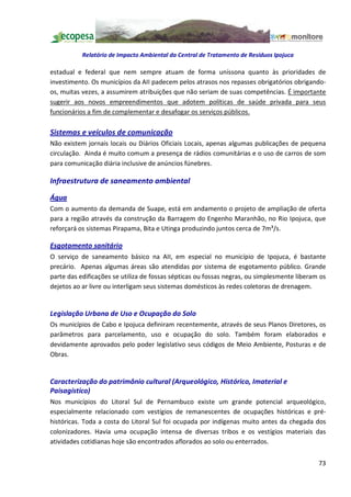 Relatório de Impacto Ambiental da Central de Tratamento de Resíduos Ipojuca

estadual e federal que nem sempre atuam de forma uníssona quanto às prioridades de
investimento. Os municípios da AII padecem pelos atrasos nos repasses obrigatórios obrigando-
os, muitas vezes, a assumirem atribuições que não seriam de suas competências. É importante
sugerir aos novos empreendimentos que adotem políticas de saúde privada para seus
funcionários a fim de complementar e desafogar os serviços públicos.

Sistemas e veículos de comunicação
Não existem jornais locais ou Diários Oficiais Locais, apenas algumas publicações de pequena
circulação. Ainda é muito comum a presença de rádios comunitárias e o uso de carros de som
para comunicação diária inclusive de anúncios fúnebres.

Infraestrutura de saneamento ambiental

Água
Com o aumento da demanda de Suape, está em andamento o projeto de ampliação de oferta
para a região através da construção da Barragem do Engenho Maranhão, no Rio Ipojuca, que
reforçará os sistemas Pirapama, Bita e Utinga produzindo juntos cerca de 7m³/s.

Esgotamento sanitário
O serviço de saneamento básico na AII, em especial no município de Ipojuca, é bastante
precário. Apenas algumas áreas são atendidas por sistema de esgotamento público. Grande
parte das edificações se utiliza de fossas sépticas ou fossas negras, ou simplesmente liberam os
dejetos ao ar livre ou interligam seus sistemas domésticos às redes coletoras de drenagem.


Legislação Urbana de Uso e Ocupação do Solo
Os municípios de Cabo e Ipojuca definiram recentemente, através de seus Planos Diretores, os
parâmetros para parcelamento, uso e ocupação do solo. Também foram elaborados e
devidamente aprovados pelo poder legislativo seus códigos de Meio Ambiente, Posturas e de
Obras.


Caracterização do patrimônio cultural (Arqueológico, Histórico, Imaterial e
Paisagístico)
Nos municípios do Litoral Sul de Pernambuco existe um grande potencial arqueológico,
especialmente relacionado com vestígios de remanescentes de ocupações históricas e pré-
históricas. Toda a costa do Litoral Sul foi ocupada por indígenas muito antes da chegada dos
colonizadores. Havia uma ocupação intensa de diversas tribos e os vestígios materiais das
atividades cotidianas hoje são encontrados aflorados ao solo ou enterrados.


                                                                                             73
 