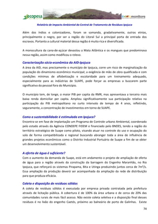 Relatório de Impacto Ambiental da Central de Tratamento de Resíduos Ipojuca

Além dos índios e colonizadores, foram se somando, gradativamente, outras etnias,
principalmente o negro, por ser a região do Litoral Sul a principal porta de entrada dos
escravos. Portanto a cultural material dessa região é muito rica e diversificada.

A monocultura da cana-de-açúcar devastou a Mata Atlântica e os mangues que predominava
nessa região, assim como modificou o relevo.

Caracterização sócio-econômica da AID-Ipojuca
A área da AID, mas precisamente o município de Ipojuca, corre um risco de marginalização da
população do dinamismo econômico municipal; a exigência de mão de obra qualificada e com
condições mínimas de alfabetização e escolaridade para um treinamento adequado,
especialmente para as indústrias de SUAPE, pode forçar as empresas a buscarem parte
significativa do pessoal fora do Município.

O município tem, de longe, o maior PIB per capita da RMR, mas apresentava a terceira mais
baixa renda domiciliar per capita. Ampliou significativamente sua participação relativa na
participação do PIB metropolitano no curto intervalo de tempo de 4 anos, refletindo,
seguramente, a concentração de investimentos em torno de SUAPE.

Como a sustentabilidade é estimulada em Ipojuca?
Encontra-se em fase de implantação um Programa de Controle urbano Ambiental, coordenado
pelo estado através da Agência CONDEPE FIDEM e financiado pelo BNDES, tendo a região do
território estratégico de Suape como piloto, visando atuar no controle do uso e ocupação do
solo de forma compatibilizada e regional buscando abranger toda a área de influência de
grandes projetos econômicos como o Distrito Industrial Portuário de Suape a fim de se obter
um desenvolvimento sustentável.

A oferta de água é suficiente?
Com o aumento da demanda de Suape, está em andamento o projeto de ampliação de oferta
de água para a região através da construção da barragem do Engenho Maranhão, no Rio
Ipojuca, que reforçará os sistemas Pirapama, Bita e Utinga produzindo juntos cerca de 7m³/s.
Essa ampliação da produção deverá ser acompanhada da ampliação da rede de distribuição
para que produza eficácia.

Coleta e disposição de resíduos sólidos
A coleta de resíduos sólidos é executada por empresa privada contratada pela prefeitura
através de licitação pública. A cobertura é de 100% da área urbana e de cerca de 20% das
comunidades rurais de mais fácil acesso. Não existe coleta seletiva e a disposição final desses
resíduos é no lixão do engenho Caetés, próximo ao balneário de porto de Galinhas. Existe

                                                                                            74
 