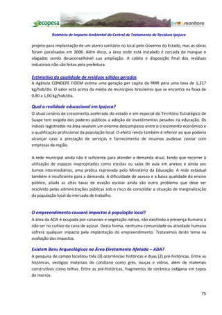 Relatório de Impacto Ambiental da Central de Tratamento de Resíduos Ipojuca

projeto para implantação de um aterro sanitário no local pelo Governo do Estado, mas as obras
foram paralisadas em 2006. Além disso, a área onde está instalado é cercada de mangue e
alagados sendo desaconselhável sua ampliação. A coleta e disposição final dos resíduos
industriais não são feitas pela prefeitura.

Estimativa da qualidade de resíduos sólidos gerados
A Agência CONDEPE FIDEM estima uma geração per capita da RMR para uma taxa de 1,317
kg/hab/dia. O valor está acima da média de municípios brasileiros que se encontra na faixa de
0,80 a 1,00 kg/hab/dia.

Qual a realidade educacional em Ipojuca?
O atual cenário de crescimento acelerado do estado e em especial do Território Estratégico de
Suape tem exigido dos poderes públicos a adoção de investimentos pesados na educação. Os
índices registrados na área revelam um enorme descompasso entre o crescimento econômico e
a qualificação profissional da população local. O efeito renda também é inferior ao que poderia
alcançar caso a prestação de serviços e fornecimento de insumos pudesse contar com
empresas da região.

A rede municipal ainda não é suficiente para atender a demanda atual, tendo que recorrer à
utilização de espaços inapropriados como escolas ou salas de aula em anexos e ainda aos
turnos intermediários, uma prática reprovada pelo Ministério da Educação. A rede estadual
também é insuficiente para a demanda. A dificuldade de acesso e a baixa qualidade do ensino
público, aliada as altas taxas de evasão escolar ainda são outro problema que deve ser
resolvido pelas administrações públicas sob o risco de consolidar a situação de marginalização
da população local do mercado de trabalho.


O empreendimento causará impactos à população local?
A área da ADA é ocupada por canaviais e vegetação nativa, não existindo a presença humana a
não ser no cultivo da cana de açúcar. Desta forma, nenhuma comunidade ou atividade humana
sofrerá qualquer impacto pela implantação do empreendimento. Trataremos deste tema na
avaliação dos impactos.

Existem Bens Arqueológicos na Área Diretamente Afetada ADA?
A pesquisa de campo localizou três (3) ocorrências históricas e duas (2) pré-históricas. Entre as
históricas, vestígios materiais do cotidiano como grés, louças e vidros, além de materiais
construtivos como telhas. Entre as pré-históricas, fragmentos de cerâmica indígena em topos
de morros.



                                                                                              75
 