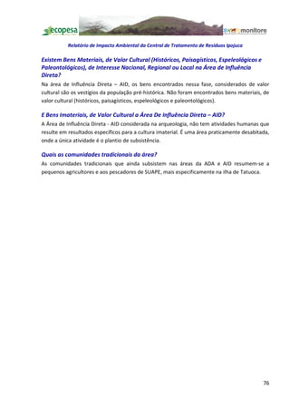 Relatório de Impacto Ambiental da Central de Tratamento de Resíduos Ipojuca

Existem Bens Materiais, de Valor Cultural (Históricos, Paisagísticos, Espeleológicos e
Paleontológicos), de Interesse Nacional, Regional ou Local na Área de Influência
Direta?
Na área de Influência Direta AID, os bens encontrados nessa fase, considerados de valor
cultural são os vestígios da população pré-histórica. Não foram encontrados bens materiais, de
valor cultural (históricos, paisagísticos, espeleológicos e paleontológicos).

E Bens Imateriais, de Valor Cultural a Área De Influência Direta AID?
A Área de Influência Direta - AID considerada na arqueologia, não tem atividades humanas que
resulte em resultados específicos para a cultura imaterial. É uma área praticamente desabitada,
onde a única atividade é o plantio de subsistência.

Quais as comunidades tradicionais da área?
As comunidades tradicionais que ainda subsistem nas áreas da ADA e AID resumem-se a
pequenos agricultores e aos pescadores de SUAPE, mais especificamente na ilha de Tatuoca.




                                                                                            76
 