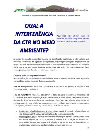 Relatório de Impacto Ambiental da Central de Tratamento de Resíduos Ipojuca




    Q UA L A
INTERFERÊNCIA                                         Aqui você fica sabendo quais os
                                                      impactos positivos e negativos de uma

DA CTR NO MEIO                                        Central de Tratamento de Resíduos




  AMBIENTE?
A análise de impactos ambientais consiste na identificação, qualificação e interpretação dos
impactos decorrentes das ações de planejamento, implantação operação e encerramento do
projeto em tela. Nesta análise consideram-se as mudanças no ambiente natural, no ambiente
construído e no patrimônio imaterial decorrentes das ações do empreendimento. Estas
mudanças podem ser de natureza positiva ou negativa.

Quais as ações do empreendimento?
As principais ações potencialmente causadoras de impacto ao meio ambiente foram agrupadas
em função da fase de execução do empreendimento.

Fase de Planejamento: Nesta fase considera-se a elaboração do projeto e elaboração dos
Estudos de Impacto Ambiental.

Fase de Implantação: Nesta fase consideram-se todas as ações necessárias a implantação da
CTR Ipojuca, tais como: implantação e/ou melhoria dos acessos a áreas, cercamento da área,
limpeza das áreas para instalação de canteiro de obras, para execução da infraestutura de
apoio, preparação das células para recebimento dos resíduos, que envolve terraplenagem,
escavação de jazidas internas e impermeabilização da base das células.

   ·   Implantação e/ou Melhoria dos Acessos Corresponde à execução e/ou melhoria de
       vias de acesso a CTR Ipojuca para a implantação do empreendimento.
   ·   Delimitação da área envolve o isolamento da área por meio da construção de cerca
       em arame farpado de modo a impedir o acesso e a circulação de pessoas não
       autorizadas. Durante esta etapa será iniciado o plantio de uma cortina arbórea em
       espécimes de crescimento rápido em todo o perímetro do terreno.
                                                                                       77
 