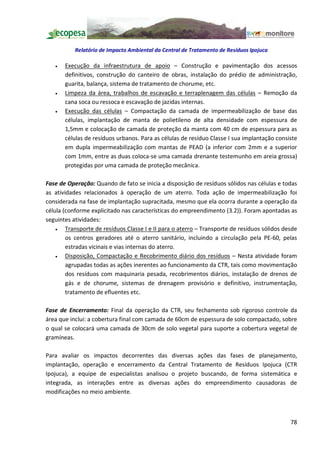 Relatório de Impacto Ambiental da Central de Tratamento de Resíduos Ipojuca

   ·   Execução da infraestrutura de apoio          Construção e pavimentação dos acessos
       definitivos, construção do canteiro de obras, instalação do prédio de administração,
       guarita, balança, sistema de tratamento de chorume, etc.
   ·   Limpeza da área, trabalhos de escavação e terraplenagem das células Remoção da
       cana soca ou ressoca e escavação de jazidas internas.
   ·   Execução das células Compactação da camada de impermeabilização de base das
       células, implantação de manta de polietileno de alta densidade com espessura de
       1,5mm e colocação de camada de proteção da manta com 40 cm de espessura para as
       células de resíduos urbanos. Para as células de resíduo Classe I sua implantação consiste
       em dupla impermeabilização com mantas de PEAD (a inferior com 2mm e a superior
       com 1mm, entre as duas coloca-se uma camada drenante testemunho em areia grossa)
       protegidas por uma camada de proteção mecânica.

Fase de Operação: Quando de fato se inicia a disposição de resíduos sólidos nas células e todas
as atividades relacionados à operação de um aterro. Toda ação de impermeabilização foi
considerada na fase de implantação supracitada, mesmo que ela ocorra durante a operação da
célula (conforme explicitado nas características do empreendimento (3.2)). Foram apontadas as
seguintes atividades:
    ·   Transporte de resíduos Classe I e II para o aterro Transporte de resíduos sólidos desde
        os centros geradores até o aterro sanitário, incluindo a circulação pela PE-60, pelas
        estradas vicinais e vias internas do aterro.
    ·   Disposição, Compactação e Recobrimento diário dos resíduos Nesta atividade foram
        agrupadas todas as ações inerentes ao funcionamento da CTR, tais como movimentação
        dos resíduos com maquinaria pesada, recobrimentos diários, instalação de drenos de
        gás e de chorume, sistemas de drenagem provisório e definitivo, instrumentação,
        tratamento de efluentes etc.

Fase de Encerramento: Final da operação da CTR, seu fechamento sob rigoroso controle da
área que inclui: a cobertura final com camada de 60cm de espessura de solo compactado, sobre
o qual se colocará uma camada de 30cm de solo vegetal para suporte a cobertura vegetal de
gramíneas.

Para avaliar os impactos decorrentes das diversas ações das fases de planejamento,
implantação, operação e encerramento da Central Tratamento de Resíduos Ipojuca (CTR
Ipojuca), a equipe de especialistas analisou o projeto buscando, de forma sistemática e
integrada, as interações entre as diversas ações do empreendimento causadoras de
modificações no meio ambiente.



                                                                                             78
 
