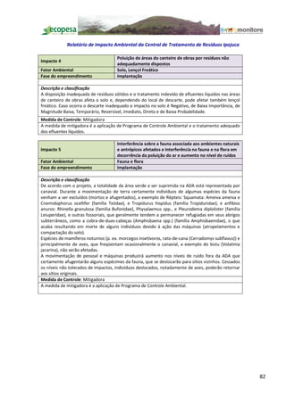 Relatório de Impacto Ambiental da Central de Tratamento de Resíduos Ipojuca

                                     Poluição de áreas do canteiro de obras por resíduos não
Impacto 4
                                     adequadamente dispostos
Fator Ambiental                      Solo, Lençol Freático
Fase do empreendimento               Implantação

Descrição e classificação
A disposição inadequada de resíduos sólidos e o tratamento indevido de efluentes líquidos nas áreas
de canteiro de obras afeta o solo e, dependendo do local de descarte, pode afetar também lençol
freático. Caso ocorra o descarte inadequado o impacto no solo é Negativo, de Baixa Importância, de
Magnitude Baixa, Temporário, Reversível, Imediato, Direto e de Baixa Probabilidade.
Medida de Controle: Mitigadora
A medida de mitigadora é a aplicação de Programa de Controle Ambiental e o tratamento adequado
dos efluentes líquidos.

                                     Interferência sobre a fauna associada aos ambientes naturais
Impacto 5                            e antrópicos afetados e Interferência na fauna e na flora em
                                     decorrência da poluição do ar e aumento no nível de ruídos
Fator Ambiental                      Fauna e flora
Fase do empreendimento               Implantação

Descrição e classificação
De acordo com o projeto, a totalidade da área verde a ser suprimida na ADA está representada por
canavial. Durante a movimentação de terra certamente indivíduos de algumas espécies da fauna
venham a ser excluídos (mortos e afugentados), a exemplo de Répteis: Squamata: Ameiva ameiva e
Cnemidophorus ocellifer (família Teiidae), e Tropidurus hispidus (família Tropiduridae); e anfíbios
anuros: Rhinella granulosa (família Bufonidae), Physalaemus spp., e Pleurodema diplolister (família
Leiuperidae), e outras fossoriais, que geralmente tendem a permanecer refugiadas em seus abrigos
subterrâneos, como a cobra-de-duas-cabeças (Amphisbaena spp.) (família Amphisbaenidae), o que
acaba resultando em morte de alguns indivíduos devido à ação das máquinas (atropelamentos e
compactação do solo).
Espécies de mamíferos noturnos (p. ex. morcegos insetívoros, rato-de-cana (Cerradomys subflavus)) e
principalmente de aves, que freqüentam ocasionalmente o canavial, a exemplo do bizíu (Volatinia
jacarina), não serão afetadas.
A movimentação de pessoal e máquinas produzirá aumento nos níveis de ruído fora da ADA que
certamente afugentarão alguns espécimes da fauna, que se deslocarão para sítios vizinhos. Cessados
os níveis não tolerados de impactos, indivíduos deslocados, notadamente de aves, poderão retornar
aos sítios originais.
Medida de Controle: Mitigadora
A medida de mitigadora é a aplicação de Programa de Controle Ambiental.




                                                                                                      82
 