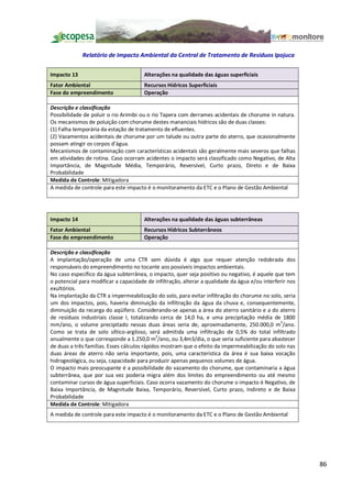 Relatório de Impacto Ambiental da Central de Tratamento de Resíduos Ipojuca

Impacto 13                             Alterações na qualidade das águas superficiais
Fator Ambiental                        Recursos Hídricos Superficiais
Fase do empreendimento                 Operação

Descrição e classificação
Possibilidade de poluir o rio Arimibi ou o rio Tapera com derrames acidentais de chorume in natura.
Os mecanismos de poluição com chorume destes mananciais hídricos são de duas classes:
(1) Falha temporária da estação de tratamento de efluentes.
(2) Vazamentos acidentais de chorume por um talude ou outra parte do aterro, que ocasionalmente
possam atingir os corpos d água.
Mecanismos de contaminação com características acidentais são geralmente mais severos que falhas
em atividades de rotina. Caso ocorram acidentes o impacto será classificado como Negativo, de Alta
Importância, de Magnitude Média, Temporário, Reversível, Curto prazo, Direto e de Baixa
Probabilidade
Medida de Controle: Mitigadora
A medida de controle para este impacto é o monitoramento da ETC e o Plano de Gestão Ambiental




Impacto 14                             Alterações na qualidade das águas subterrâneas
Fator Ambiental                        Recursos Hídricos Subterrâneos
Fase do empreendimento                 Operação

Descrição e classificação
A implantação/operação de uma CTR sem dúvida é algo que requer atenção redobrada dos
responsáveis do empreendimento no tocante aos possíveis impactos ambientais.
No caso específico da água subterrânea, o impacto, quer seja positivo ou negativo, é aquele que tem
o potencial para modificar a capacidade de infiltração, alterar a qualidade da água e/ou interferir nos
exultórios.
Na implantação da CTR a impermeabilização do solo, para evitar infiltração do chorume no solo, seria
um dos impactos, pois, haveria diminuição da infiltração da água da chuva e, consequentemente,
diminuição da recarga do aqüífero. Considerando-se apenas a área do aterro sanitário e a do aterro
de resíduos industriais classe I, totalizando cerca de 14,0 ha, e uma precipitação média de 1800
mm/ano, o volume precipitado nessas duas áreas seria de, aproximadamente, 250.000,0 m3/ano.
Como se trata de solo síltico-argiloso, será admitida uma infiltração de 0,5% do total infiltrado
anualmente o que corresponde a 1.250,0 m3/ano, ou 3,4m3/dia, o que seria suficiente para abastecer
de duas a três famílias. Esses cálculos rápidos mostram que o efeito da impermeabilização do solo nas
duas áreas de aterro não seria importante, pois, uma característica da área é sua baixa vocação
hidrogeológica, ou seja, capacidade para produzir apenas pequenos volumes de água.
O impacto mais preocupante é a possibilidade do vazamento do chorume, que contaminaria a água
subterrânea, que por sua vez poderia migra além dos limites do empreendimento ou até mesmo
contaminar cursos de água superficiais. Caso ocorra vazamento do chorume o impacto é Negativo, de
Baixa Importância, de Magnitude Baixa, Temporário, Reversível, Curto prazo, Indireto e de Baixa
Probabilidade
Medida de Controle: Mitigadora
A medida de controle para este impacto é o monitoramento da ETC e o Plano de Gestão Ambiental




                                                                                                          86
 