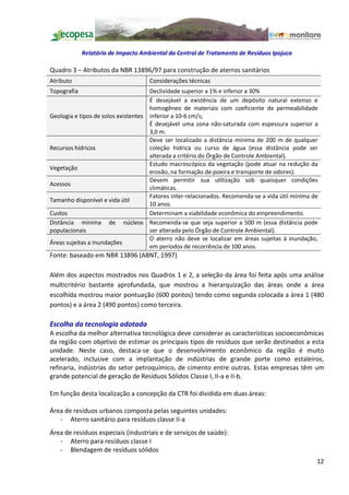 Relatório de Impacto Ambiental da Central de Tratamento de Resíduos Ipojuca

Quadro 3 Atributos da NBR 13896/97 para construção de aterros sanitários
Atributo                             Considerações técnicas
Topografia                           Declividade superior a 1% e inferior a 30%
                                     É desejável a existência de um depósito natural extenso e
                                     homogêneo de materiais com coeficiente de permeabilidade
Geologia e tipos de solos existentes inferior a 10-6 cm/s;
                                     É desejável uma zona não-saturada com espessura superior a
                                     3,0 m.
                                     Deve ser localizado a distância mínima de 200 m de qualquer
Recursos hídricos                    coleção hídrica ou curso de água (essa distância pode ser
                                     alterada a critério do Órgão de Controle Ambiental).
                                     Estudo macroscópico da vegetação (pode atuar na redução da
Vegetação
                                     erosão, na formação de poeira e transporte de odores).
                                     Devem permitir sua utilização sob quaisquer condições
Acessos
                                     climáticas.
                                     Fatores inter-relacionados. Recomenda-se a vida útil mínima de
Tamanho disponível e vida útil
                                     10 anos.
Custos                               Determinam a viabilidade econômica do empreendimento.
Distância mínima de núcleos Recomenda-se que seja superior a 500 m (essa distância pode
populacionais                        ser alterada pelo Órgão de Controle Ambiental).
                                     O aterro não deve se localizar em áreas sujeitas à inundação,
Áreas sujeitas a inundações
                                     em períodos de recorrência de 100 anos.
Fonte: baseado em NBR 13896 (ABNT, 1997)

Além dos aspectos mostrados nos Quadros 1 e 2, a seleção da área foi feita após uma análise
multicritério bastante aprofundada, que mostrou a hierarquização das áreas onde a área
escolhida mostrou maior pontuação (600 pontos) tendo como segunda colocada a área 1 (480
pontos) e a área 2 (490 pontos) como terceira.

Escolha da tecnologia adotada
A escolha da melhor alternativa tecnológica deve considerar as características socioeconômicas
da região com objetivo de estimar os principais tipos de resíduos que serão destinados a esta
unidade. Neste caso, destaca-se que o desenvolvimento econômico da região é muito
acelerado, inclusive com a implantação de indústrias de grande porte como estaleiros,
refinaria, indústrias do setor petroquímico, de cimento entre outras. Estas empresas têm um
grande potencial de geração de Resíduos Sólidos Classe I, II-a e II-b.

Em função desta localização a concepção da CTR foi dividida em duas áreas:

Área de resíduos urbanos composta pelas seguintes unidades:
   - Aterro sanitário para resíduos classe II-a
Área de resíduos especiais (industriais e de serviços de saúde):
   - Aterro para resíduos classe I
   - Blendagem de resíduos sólidos
                                                                                                  12
 
