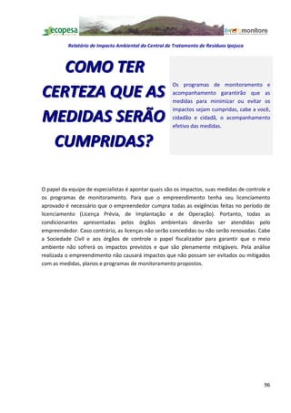Relatório de Impacto Ambiental da Central de Tratamento de Resíduos Ipojuca



   COMO TER
                                                      Os programas de monitoramento e
CERTEZA QUE AS                                        acompanhamento garantirão que as
                                                      medidas para minimizar ou evitar os
                                                      impactos sejam cumpridas, cabe a você,
MEDIDAS SERÃO                                         cidadão e cidadã, o acompanhamento
                                                      efetivo das medidas.


 CUMPRIDAS?

O papel da equipe de especialistas é apontar quais são os impactos, suas medidas de controle e
os programas de monitoramento. Para que o empreendimento tenha seu licenciamento
aprovado é necessário que o empreendedor cumpra todas as exigências feitas no período de
licenciamento (Licença Prévia, de Implantação e de Operação). Portanto, todas as
condicionantes apresentadas pelos órgãos ambientais deverão ser atendidas pelo
empreendedor. Caso contrário, as licenças não serão concedidas ou não serão renovadas. Cabe
a Sociedade Civil e aos órgãos de controle o papel fiscalizador para garantir que o meio
ambiente não sofrerá os impactos previstos e que são plenamente mitigáveis. Pela análise
realizada o empreendimento não causará impactos que não possam ser evitados ou mitigados
com as medidas, planos e programas de monitoramento propostos.




                                                                                           96
 