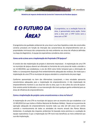 Relatório de Impacto Ambiental da Central de Tratamento de Resíduos Ipojuca




 E O FUTURO DA                                         O prognóstico, ou a avaliação futura da
                                                       área, é apresentado nesta seção. Como
                                                       seria a área sem a CTR? Como será a
      ÁREA?                                            área com a CTR?



O prognóstico da qualidade ambiental de uma área é uma fase hipotética onde são construídos
cenários prováveis em função da interação das características do empreendimento com as
propriedades intrínsecas dos componentes do meio ambiente nas áreas de influência definidas
na etapa do diagnóstico. A equipe de especialistas considerou dois cenários:

Como seria a área sem a implantação do Projetoda CTR Ipojuca?

O cenário de não implantação do projeto é altamente improvável. A implantação de uma CTR
no município de Ipojuca deverá ser efetuada no horizonte de curto prazo de modo a atender a
Lei 12.305/2010, que estabeleceu o ano de 2014 como limite temporal para a eliminação de
lixões e a consequente disposição final ambientalmente adequada dos resíduos. De modo que a
implantação de uma CTR no município de Ipojuca atenderá o cumprimento de prazo legal.

Conforme apresentado no item das Alternativas Locacionais, a área estudada apresenta
características adequadas para a implantação do empreendimento. A não implantação do
empreendimento manterá o uso atual do solo na área, que é o do cultivo da cana-de-açúcar.
Este cenário existe há décadas e a sua manutenção não trará qualquer ganho ambiental para as
áreas de influência do empreendimento.

Como a implantação do projeto como encontraremos a área no futuro?

A implantação de uma CTR no município de Ipojuca vem ao encontro do que estabelece a Lei
12.305/2010 (Lei que institui a Política Nacional de Resíduos Sólidos). Baseia-se na premissa da
operação adequada do empreendimento durante toda sua vida útil (20 anos) com estrito
controle e monitoramento de todas as atividades do mesmo através dos Planos Básicos
Ambientais. A avaliação dos impactos ambientais foi baseada nesta premissa e a avaliação da
equipe especialistas é que a implantação da CTR trará mais benefícios ao meio ambiental que
sua não implantação.


                                                                                             97
 