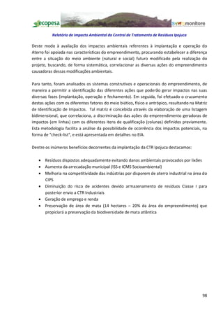 Relatório de Impacto Ambiental da Central de Tratamento de Resíduos Ipojuca

Deste modo à avaliação dos impactos ambientais referentes à implantação e operação do
Aterro foi apoiada nas características do empreendimento, procurando estabelecer a diferença
entre a situação do meio ambiente (natural e social) futuro modificado pela realização do
projeto, buscando, de forma sistemática, correlacionar as diversas ações do empreendimento
causadoras dessas modificações ambientais.

Para tanto, foram analisados os sistemas construtivos e operacionais do empreendimento, de
maneira a permitir a identificação das diferentes ações que poderão gerar impactos nas suas
diversas fases (implantação, operação e fechamento). Em seguida, foi efetuado o cruzamento
destas ações com os diferentes fatores do meio biótico, físico e antrópico, resultando na Matriz
de Identificação de Impactos. Tal matriz é concebida através da elaboração de uma listagem
bidimensional, que correlaciona, a discriminação das ações do empreendimento geradoras de
impactos (em linhas) com os diferentes itens de qualificação (colunas) definidos previamente.
Esta metodologia facilita a análise da possibilidade de ocorrência dos impactos potenciais, na
forma de "check-list", e está apresentada em detalhes no EIA.

Dentre os inúmeros benefícios decorrentes da implantação da CTR Ipojuca destacamos:

   · Resíduos dispostos adequadamente evitando danos ambientais provocados por lixões
   · Aumento da arrecadação municipal (ISS e ICMS Socioambiental)
   · Melhoria na competitividade das indústrias por disporem de aterro industrial na área do
     CIPS
   · Diminuição do risco de acidentes devido armazenamento de resíduos Classe I para
     posterior envio a CTR Industriais
   · Geração de emprego e renda
   · Preservação de área de mata (14 hectares 20% da área do empreendimento) que
     propiciará a preservação da biodiversidade de mata atlântica




                                                                                             98
 