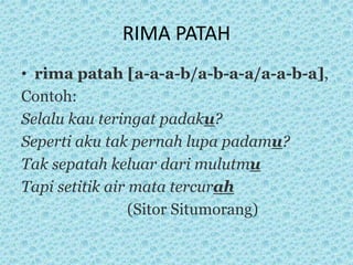RIMA PATAH
• rima patah [a-a-a-b/a-b-a-a/a-a-b-a],
Contoh:
Selalu kau teringat padaku?
Seperti aku tak pernah lupa padamu?
Tak sepatah keluar dari mulutmu
Tapi setitik air mata tercurah
(Sitor Situmorang)
 