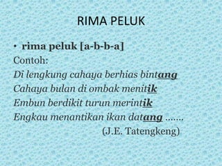 RIMA PELUK
• rima peluk [a-b-b-a]
Contoh:
Di lengkung cahaya berhias bintang
Cahaya bulan di ombak menitik
Embun berdikit turun merintik
Engkau menantikan ikan datang …….
(J.E. Tatengkeng)
 