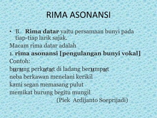 RIMA ASONANSI
• B. Rima datar yaitu persamaan bunyi pada
tiap-tiap larik sajak.
Macam rima datar adalah
1. rima asonansi [pengulangan bunyi vokal]
Contoh:
burung perkutut di ladang berumput
neba berkawan menelani kerikil
kami segan memasang pulut
memikat burung begitu mungil
(Piek Ardijanto Soeprijadi)
 
