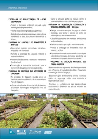 Programas Ambientais



PROGRAMA DE RECUPERAÇÃO DE ÁREAS                                    ŸManter a adequada gestão de resíduos sólidos e
  DEGRADADAS                                                         efluentes líquidos durante a atividade de dragagem.

 ŸReduzir a degradação ambiental provocada pelas                  PROGRAMA DE MOBILIZAÇÃO, CAPACITAÇÃO E
  intervenções do empreendimento;                                   DESMOBILIZAÇÃO DA MÃO DE OBRA

 ŸRetomar os aspectos originais da paisagem local;                  ŸDivulgar informações a respeito das vagas de trabalho
                                                                     oferecidas, para facilitar o acesso aos postos de
 ŸControlar e/ou evitar processos erosivos decorrentes da
                                                                     trabalho gerados pelo empreendimento;
  implantação da obra, que possam desestabilizar o
  terreno.                                                          ŸCadastrar trabalhadores com interesse em ocupar os
                                                                     postos de trabalho;
PROGRAMA DE CONTROLE DE TRANSPORTE E
  TRÁFEGO                                                           ŸOferecer cursos de capacitação e profissionalizantes;

 ŸDesenvolver medidas preventivas, corretivas,                      ŸPriorizar a contratação de fornecedores locais de
  mitigadoras e de sinalização;                                      insumos e serviços;

 ŸAumentar a segurança dos usuários, lindeiros e                    ŸPromover medidas de acompanhamento e suporte para
  sistemas ecológicos;                                               a fase de desmobilização, de modo a possibilitar ao
                                                                     trabalhador sua rápida alocação em outro projeto.
 ŸReduzir riscos de acidentes e promover o ordenamento
  do tráfego local;                                                 ŸPROGRAMA DE EDUCAÇÃO AMBIENTAL DOS
                                                                     TRABALHADORES
 ŸFiscalização e supervisão ambiental para o
  cumprimento das ações e diretrizes estabelecidas.               ŸEstabelecer vínculos e promover articulação permanente
                                                                  com o Programa de Educação Ambiental e o Programa de
PROGRAMA DE CONTROLE DAS ATIVIDADES DE
                                                                  Comunicação Social e Divulgação;
  DRAGAGEM
                                                                  ŸEstabelecer ações de treinamento rotineiro e diálogos
 ŸAs atividades de dragagem deverão seguir as
                                                                  diários de segurança, saúde, meio ambiente e
  premissas, diretrizes ambientais e técnicas descritas no
                                                                  responsabilidade social;
  Plano de Dragagem;
                                                                  ŸPromover o conhecimento das características
 ŸInformar as coordenadas da área e período de dragagem
                                                                  socioculturais e ambientais da área de influência do
  à Autoridade Marítima para divulgação do Aviso aos
                                                                  empreendimento.
  Navegantes;
                                                                                                                        Viveiro




 96                                    Ecologus                Agrar
                                       Engenharia Consultiva
            Uma empresa do Grupo EBX
 
