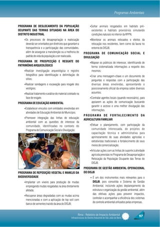 Programas Ambientais


PROGRAMA DE DESLOCAMENTO DA POPULAÇÃO                                  ŸSoltar animais resgatados em habitats pré-
OCUPANTE DAS TERRAS SITUADAS NA ÁREA DO                                  existentes e habitats provisórios simulando
DISTRITO INDUSTRIAL                                                      condições naturais no interior da RPPN;
    ŸOs processos de desapropriação e realocação                       ŸMonitorar os animais relocados e efeitos da
     deverão ser orientados por diretrizes que garantam a                relocação nos residentes, bem como da fauna no
     transparência e a participação das comunidades,                     entorno do DISJB.
     além de assegurar a manutenção ou a melhoria do            PROGRAMA DE COMUNICAÇÃO SOCIAL E
     padrão de vida da população a ser realocada.               DIVULGAÇÃO
PROGRAMA DE PROSPECÇÃO E RESGATE DO                                    ŸMapear os públicos de interesse, identificando de
PATRIMÔNIO ARQUEOLÓGICO                                                  forma sistematizada informações a respeito dos
    ŸRealizar investigação arqueológica e registro                       mesmos;
     fotográfico para identificação e delimitação de                   ŸCriar uma mensagem-chave e um documento de
     sítios;                                                             perguntas e respostas com a participação das
    ŸRealizar sondagens e escavação para resgate dos                     diversas áreas envolvidas, apresentando o
     vestígios;                                                          posicionamento oficial da empresa sobre diversos
    ŸRealizar tratamento e análise do material coletado na               assuntos;
     fase de resgate.                                                  ŸContratar agentes locais (quando necessário), para

PROGRAMA DE EDUCAÇÃO AMBIENTAL                                           apoiarem as ações de comunicação buscando
                                                                         garantir o acesso e uma melhor divulgação das
    ŸEstabelecer vínculos com entidades envolvidas em
                                                                         informações.
     atividades de Educação Ambiental do Município;
                                                                P R O G R A M A D E F O R TA L E C I M E N T O D A
    ŸPromover integração das linhas de educação
                                                                AGRICULTURA FAMILIAR
     ambiental com as questões de interesse da
     comunidade, identificadas no contexto do                          ŸEfetuar o planejamento, com participação da

     Programa de Comunicação Social e Divulgação;                        comunidade interessada, de projetos de
                                                                         capacitação técnica e administrativa para
                                                                         aprimoramento de suas atividades agrícolas e
                                                                         extrativistas tradicionais e fortalecimento de seus
                                                                         meios de comercialização;
                                                                       ŸArticular ações com as linhas de suporte à atividade
                                                                         agrícola previstas no Programa de Desapropriação e
                                                                         Relocação da População Ocupante das Terras do
                                                                         DISJB.
                                                                PROGRAMA DE GESTÃO AMBIENTAL OPERACIONAL
PROGRAMA DE REPOSIÇÃO VEGETAL E MANEJO DA                       DO DISJB
BIODIVERSIDADE                                                          Ÿ É um dos instrumentos mais relevantes para o
    ŸImplantar um viveiro para produção de mudas                           DISJB, pois consolida o Sistema de Gestão
     empregando mudas resgatadas na área diretamente                       Ambiental, incluindo ações deplanejamento da
     afetada;                                                              estrutura e organização da gestão ambiental, além
                                                                           das efetivas ações para prevenir impactos,
    ŸRecuperar áreas degradadas com as mudas acima
                                                                           controlar e acompanhar a eficiência dos sistemas
     mencionadas e com a aplicação de top soil com
                                                                           de controle ambiental utilizados pelas empresas.
     banco de sementes trazido da área do DISJB;


                                                         Rima - Relatório de Impacto Ambiental                        97
                                                  Infraestruturas do Distrito Industrial de São João da Barra
 
