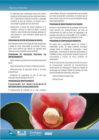 Programas Ambientais

  ŸÉ responsável pela coordenação técnica dos demais                meteorológicas abrange o acompanhamento das variações
   programas da fase operacional que estão relacionados:            dos níveis de poluentes na atmosfera, de maneira que se
   com o desempenho ambiental do DISJB, a qualidade                 possa estimar o grau de risco ao qual os habitantes dessas
   ambiental da área de influência, as relações com a               áreas estarão expostos.
   comunidade e a gestão de riscos ambientais.                      PROGRAMA DE MONITORAMENTO DE RUÍDOS
  ŸSupervisiona o avanço dos demais programas e os                  Promover o acompanhamento da qualidade acústica dos
   resultados, estrutura um banco de dados, consolida               locais próximos aos empreendimentos, por meio de
   relatórios, avalia a eficácia das estratégias adotadas em        monitoramento do ruído nas fases de implantação e de
   cada programa e, caso necessário, propõe ações de                operação, de acordo com a norma NBR 10.151, da ABNT, a
   realinhamento.                                                   qual é incorporada na Resolução CONAMA nº 01/90.
PROGRAMA DE GESTÃO INTEGRADA DE RISCOS                              PROGRAMA DE COMPENSAÇÃO AMBIENTAL
Este Programa envolve a formulação de linhas de ação para           De acordo com a legislação vigente (Lei Federal n°
a gestão de riscos relacionados às estruturas comuns,               9.985/2000, art.36) “ao órgão ambiental licenciador
assim como diretrizes que deverão ser seguidas pelas                compete definir as unidades de conservação a serem
indústrias a serem instaladas na área do DISJB.                     beneficiadas, considerando as propostas apresentadas no
PROGRAMA DE INSERÇÃO REGIONAL DO                                    EIA/RIMA e ouvido o empreendedor, podendo inclusive ser
EMPREENDIMENTO                                                      contemplada a criação de novas unidades de
                                                                    conservação”.
  ŸAções voltadas ao fortalecimento da cadeia produtiva da
pesca;                                                              Tendo em vista este fato, recomenda-se investir os recursos
                                                                    de compensação ambiental do empreendimento
  ŸApoio às prefeituras em obras de infraestrutura urbana;
                                                                    exclusivamente na implantação e criação de unidades de
  ŸDesenvolvimento da agricultura familiar e da pesca               conservação que protejam habitats de restinga e de mata
artesanal local;                                                    aluvial da Baixada dos Goytacazes, priorizando:
  ŸProgramas de capacitação de mão de obra para                          ŸParque Estadual da Lagoa do Açu;
indústrias e demais atividades do CLIPA.
                                                                         ŸAPA de Grussaí.
PROGRAMAS DE MONITORAMENTO
PROGRAMA DE MONITORAMENTO
METEOROLÓGICO E DA QUALIDADE DO AR
O monitoramento da qualidade do ar e das condições




  98                                     Ecologus                Agrar
                                         Engenharia Consultiva
              Uma empresa do Grupo EBX
 