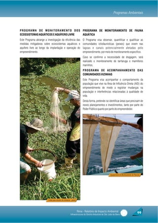 Programas Ambientais



P R O G R A M A D E M O N I T O R A M E N T O D O S PROGRAMA DE MONITORAMENTO DE FAUNA
ECOSSISTEMAS AQUÁTICOS E AQUÍFERO LIVRE             AQUÁTICA
Este Programa abrange a investigação da eficiência das                     O Programa visa observar, quantificar e qualificar as
medidas mitigadoras sobre ecossistemas aquáticos e                         comunidades ictiofaunísticas (peixes) que vivem nas
aquífero livre ao longo da implantação e operação do                       lagoas e canais potencialmente afetadas pelo
empreendimento.                                                            empreendimento, por meio de monitoramento específico.
                                                                           Caso se confirme a necessidade de dragagem, será
                                                                           realizado o monitoramento de tarrtaruga e mamíferos
                                                                           marinhos.
                                                                           P R O G R A M A D E A C O M PA N H A M E N T O D A S
                                                                           COMUNIDADES VIZINHAS
                                                                           Este Programa visa acompanhar o comportamento da
                                                                           população que vive na Área de Influência Direta (AID) do
                                                                           empreendimento de modo a registrar mudanças na
                                                                           população e interferências relacionadas à qualidade de
                                                                           vida.
                                                                           Desta forma, pretende-se identificar áreas que precisam de
                                                                           novos planejamentos e investimentos, tanto por parte do
                                                                           Poder Público quanto por parte do empreendedor.




                                                                                                          Equipamento de Monitoramento de Plancton




                         Coleta para estudos de ictiofauna - peixes




                                                                      Rima - Relatório de Impacto Ambiental                                   99
                                                           Infraestruturas do Distrito Industrial de São João da Barra
 