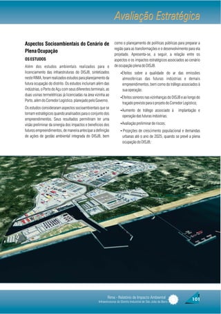 Avaliação Estratégica

Aspectos Socioambientais do Cenário de                           como o planejamento de políticas públicas para preparar a
                                                                 região para as transformações e o desenvolvimento para ela
Plena Ocupação
                                                                 projetado. Apresenta-se, a seguir, a relação entre os
OS ESTUDOS                                                       aspectos e os impactos estratégicos associados ao cenário
Além dos estudos ambientais realizados para o                    de ocupação plena do DISJB.
licenciamento das infraestruturas do DISJB, sintetizados              ŸEfeitos sobre a qualidade do ar das emissões
neste RIMA, foram realizados estudos para planejamento da               atmosféricas das futuras indústrias e demais
futura ocupação do distrito. Os estudos incluíram além das              empreendimentos, bem como do tráfego associados à
indústrias, o Porto do Açu com seus diferentes terminais, as            sua operação;
duas usinas termelétricas já licenciadas na área vizinha ao
                                                                      ŸEfeitos sonoros nas vizinhanças do DISJB e ao longo do
Porto, além do Corredor Logístico, planejado pelo Governo.
                                                                        traçado previsto para o projeto do Corredor Logístico;
Os estudos consideraram aspectos socioambientais que se
                                                                      ŸAumento de tráfego associado à             implantação e
tornam estratégicos quando analisados para o conjunto dos
                                                                        operação das futuras indústrias;
empreendimentos. Seus resultados permitiram ter uma
visão preliminar da sinergia dos impactos e benefícios dos            ŸAvaliação preliminar de riscos;

futuros empreendimentos, de maneira antecipar a definição             Ÿ·Projeções de crescimento populacional e demandas
de ações de gestão ambiental integrada do DISJB, bem                    urbanas até o ano de 2025, quando se prevê a plena
                                                                        ocupação do DISJB;·




                                                           Rima - Relatório de Impacto Ambiental                          101
                                                    Infraestruturas do Distrito Industrial de São João da Barra
 