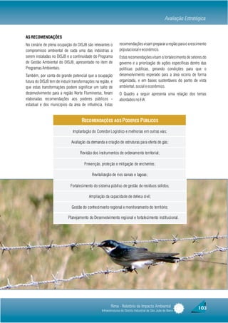Avaliação Estratégica


AS RECOMENDAÇÕES
No cenário de plena ocupação do DISJB são relevantes o          recomendações visam preparar a região para o crescimento
compromisso ambiental de cada uma das indústrias a              populacional e econômico.
serem instaladas no DISJB e a continuidade do Programa          Estas recomendações visam o fortalecimento de setores do
de Gestão Ambiental do DISJB, apresentado no item de            governo e a priorização de ações específicas dentro das
Programas Ambientais.                                           políticas publicas, gerando condições para que o
Também, por conta do grande potencial que a ocupação            desenvolvimento esperado para a área ocorra de forma
futura do DISJB tem de induzir transformações na região, e      organizada, e em bases sustentáveis do ponto de vista
que estas transformações podem significar um salto de           ambiental, social e econômico.
desenvolvimento para a região Norte Fluminense, foram           O Quadro a seguir apresenta uma relação dos temas
elaboradas recomendações aos poderes públicos -                 abordados no EIA
estadual e dos municípios da área de influência. Estas


                                     RECOMENDAÇÕES AOS PODERES PÚBLICOS

                               Implantação do Corredor Logístico e melhorias em outras vias;

                              Avaliação da demanda e criação de estruturas para oferta de gás;

                                    Revisão dos instrumentos de ordenamento territorial;

                                       Prevenção, proteção e mitigação de enchentes;

                                            Revitalização de rios canais e lagoas;

                             Fortalecimento do sistema público de gestão de resíduos sólidos;

                                          Ampliação da capacidade de defesa civil;

                              Gestão do conhecimento regional e monitoramento do território;

                            Planejamento do Desenvolvimento regional e fortalecimento institucional.




                                                         Rima - Relatório de Impacto Ambiental                         103
                                                  Infraestruturas do Distrito Industrial de São João da Barra
 