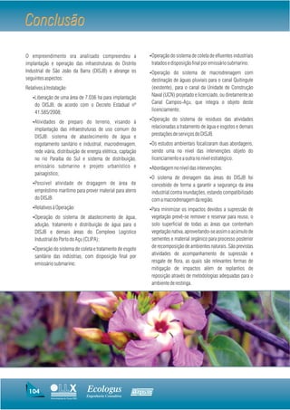 Conclusão
O empreendimento ora analisado compreendeu a                         ŸOperação do sistema de coleta de efluentes industriais
implantação e operação das infraestruturas do Distrito                   tratados e disposição final por emissário submarino;
Industrial de São João da Barra (DISJB) e abrange os                 ŸOperação do sistema de macrodrenagem com
seguintes aspectos:                                                      destinação de águas pluviais para o canal Quitingute
Relativos à Instalação:                                                  (existente), para o canal da Unidade de Construção
   ŸLiberação de uma área de 7.036 ha para implantação
                                                                         Naval (UCN) projetado e licenciado, ou diretamente ao
     do DISJB, de acordo com o Decreto Estadual nº                       Canal Campos-Açu, que integra o objeto deste
     41.585/2008;                                                        licenciamento;
                                                                     ŸOperação do sistema de resíduos das atividades
   ŸAtividades de preparo do terreno, visando à
     implantação das infraestruturas de uso comum do                     relacionadas a tratamento de água e esgotos e demais
     DISJB: sistema de abastecimento de água e                           prestações de serviços do DISJB.
     esgotamento sanitário e industrial, macrodrenagem,              ŸOs estudos ambientais focalizaram duas abordagens,
     rede viária, distribuição de energia elétrica, captação             sendo uma no nível das intervenções objeto do
     no rio Paraíba do Sul e sistema de distribuição,                    licenciamento e a outra no nível estratégico.
     emissário submarino e projeto urbanístico e                     ŸAbordagem no nível das intervenções:
     paisagístico;
                                                                     ŸO sistema de drenagem das áreas do DISJB foi
   ŸPossível atividade de dragagem de área de                            concebido de forma a garantir a segurança da área
     empréstimo marítimo para prover material para aterro                industrial contra inundações, estando compatibilizado
     do DISJB.                                                           com a macrodrenagem da região.
   ŸRelativos à Operação:                                            ŸPara minimizar os impactos devidos a supressão de
   ŸOperação do sistema de abastecimento de água,                        vegetação prevê-se remover e reservar para reuso, o
     adução, tratamento e distribuição de água para o                    solo superficial de todas as áreas que contenham
     DISJB e demais áreas do Complexo Logístico                          vegetação nativa, aproveitando-se assim o acúmulo de
     Industrial do Porto do Açu (CLIPA);                                 sementes e material orgânico para processo posterior
   ŸOperação do sistema de coleta e tratamento de esgoto
                                                                         de recomposição de ambientes naturais. São previstas
     sanitário das indústrias, com disposição final por                  atividades de acompanhamento de supressão e
     emissário submarino;                                                resgate de flora, as quais são relevantes formas de
                                                                         mitigação de impactos além de replantios de
                                                                         reposição através de metodologias adequadas para o
                                                                         ambiente de restinga.




 104                                     Ecologus                Agrar
                                         Engenharia Consultiva
              Uma empresa do Grupo EBX
 