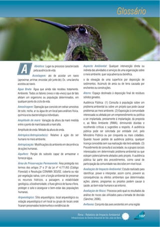 Glossário




   A
                Abiótico: Lugar ou processo caracterizado          Aspecto Ambiental: Qualquer intervenção direta ou
               pela ausência de vida.                              indireta das atividades e serviços de uma organização sobre
               Acostagem: ato de acostar um navio                  o meio ambiente, quer seja adversa ou benéfica.
(aproximar, arrimar, encostar, pôr junto de). Ex.: uma lancha      o de elevação de uma superfície por deposição de
acostou ao navio.                                                  sedimentos. Acúmulo de areia ou de terra causada por
Água Bruta: Água que ainda não recebeu tratamento.                 enchentes ou construções.
Ambiente: Todos os fatores (vivos e não-vivos) que de fato         Aterro: Espaço destinado à deposição final de resíduos
afetam um organismo ou população determinados, em                  sólidos gerados.
qualquer ponto do ciclo de vida.                                   Audiência Pública: (1) Consulta à população sobre um
Amostragem: Operação que consiste em extrair amostras              problema ambiental ou sobre um projeto que pode causar
de solo, rocha, ar ou água de um local para análises física,       problemas ao meio ambiente. (2) Exposição à comunidade
química e/ou bacteriológica individuais.                           interessada ou afetada por um empreendimento ou política
Amplitude de maré: Variação da altura da maré medida               a ser implantada, previamente à implantação, da proposta
entre o ponto de maré baixa até a maré alta.                       e, ao Meio Ambiente (RIMA), diminuindo dúvidas e
                                                                   recolhendo críticas e sugestões a respeito. A audiência
Amplitude de onda: Metade da altura de onda.                       pública pode ser solicitada por entidade civil, pelo
Antrópico/Antropizada(o): Relativo à ação do ser                   Ministério Público ou por cinquenta ou mais cidadãos.
humano no meio ambiente.                                           Quando houver pedido de audiência pública, qualquer
Antropização: Modificações do ambiente em decorrência              licença concedida sem sua realização não terá validade. (3)
de ações humanas.                                                  Procedimento de consulta à sociedade, ou a grupos sociais
                                                                   interessados em determinado problema ambiental ou que
Aquífero: Porção do subsolo capaz de armazenar e
                                                                   estejam potencialmente afetados pelo projeto. A audiência
fornecer água.
                                                                   pública faz parte dos procedimentos, como canal de
Área de Preservação Permanente: Área protegida nos                 participação da comunidade nas decisões em nível local.
termos dos artigos 2º e 3º da Lei nº 4.771/65 (Código
                                                                   Avaliação de Impacto Ambiental: Estudo realizado para
Florestal) e Resolução CONAMA 303/02, coberta ou não
                                                                   identificar, prever e interpretar, assim como, prevenir as
por vegetação nativa, com a função ambiental de preservar
                                                                   consequências ou efeitos ambientais que determinadas
os recursos hídricos, a paisagem, a estabilidade
                                                                   ações, planos, programas ou projetos podem causar à
geológica, a biodiversidade, o fluxo gênico de fauna e flora,
                                                                   saúde, ao bem estar humano e ao entorno.
proteger o solo e assegurar o bem-estar das populações
humanas.                                                           Avaliação de Risco: Processo pelo qual os resultados da
                                                                   análise de riscos são utilizados para a tomada de decisão
Arqueológico: Sítio arqueológico, local arqueológico ou
                                                                   (Sánchez, 2006).
estação arqueológica é um local ou grupo de locais onde
ficaram preservados testemunhos e evidências de                    Avifauna: Conjunto das aves existentes em uma região


                                                            Rima - Relatório de Impacto Ambiental                       107
                                                     Infraestruturas do Distrito Industrial de São João da Barra
 