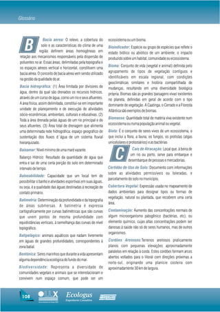 Glossário



                 Bacia aérea: O relevo, a cobertura do            ecossistema ou um bioma.

   B            solo e as características do clima de uma
              região definem áreas homogêneas em
relação aos mecanismos responsáveis pela dispersão de
                                                                  Bioindicador: Espécie ou grupo de espécies que reflete o
                                                                  estado biótico ou abiótico de um ambiente, o impacto
                                                                  produzido sobre um habitat, comunidade ou ecossistema.
poluentes no ar. Essas áreas, delimitadas pela topografia e
                                                                  Bioma: Conjunto de vida (vegetal e animal) definida pelo
os espaços aéreos vertical e horizontal, constituem uma
                                                                  agrupamento de tipos de vegetação contíguos e
bacia aérea. O conceito de bacia aérea vem sendo utilizado
                                                                  identificáveis em escala regional, com condições
na gestão da qualidade do ar.
                                                                  geoclimáticas similares e história compartilhada de
Bacia hidrográfica: (1) Área limitada por divisores de            mudanças, resultando em uma diversidade biológica
água, dentro da qual são drenados os recursos hídricos,           própria. Biomas são as grandes 'paisagens vivas' existentes
através de um curso de água, como um rio e seus afluentes.        no planeta, definidas em geral de acordo com o tipo
A área física, assim delimitada, constitui-se em importante       dominante de vegetação. A Caatinga, o Cerrado e a Floresta
unidade de planejamento e de execução de atividades               Atlântica são exemplos de biomas.
sócio-econômicas, ambientais, culturais e educativas. (2)
                                                                  Biomassa: Quantidade total de matéria viva existente num
Toda a área drenada pelas águas de um rio principal e de
                                                                  ecossistema ou numa população animal ou vegetal.
seus afluentes. (3) Área total de drenagem que alimenta
uma determinada rede hidrográfica; espaço geográfico de           Biota: É o conjunto de seres vivos de um ecossistema, o
sustentação dos fluxos d´água de um sistema fluvial               que inclui a flora, a fauna, os fungos, os protistas (algas
hierarquizado.                                                    unicelulares e protozoários) e as bactérias
                                                                                 Cais de Atracação: Local que, à beira de

                                                                        C
Baixamar: Nível mínimo de uma maré vazante.
                                                                                um rio ou porto, serve para embarque e
Balanço Hídrico: Resultado da quantidade de água que
                                                                               desembarque de pessoas e mercadorias.
entra e sai de uma certa porção do solo em determinado
intervalo de tempo.                                               Certidão de Uso de Solo: Documento com informações
                                                                  sobre as atividades permissíveis ou toleradas, e
Balneabilidade: Capacidade que um local tem de
                                                                  parcelamento do solo no município.
possibilitar o banho e atividades esportivas em suas águas,
ou seja, é a qualidade das águas destinadas á recreação de        Cobertura Vegetal: Expressão usada no mapeamento de
contato primário.                                                 dados ambientais para designar tipos ou formas de
                                                                  vegetação, natural ou plantada, que recobrem uma certa
Batimetria: Determinação da profundidade e da topografia
                                                                  área.
de áreas submersas. A batimetria é expressa
cartograficamente por curvas batimétricas que são curvas          Contaminação: Aumento das concentrações normais de
que unem pontos de mesma profundidade com                         algum microorganismo patogênico (bactérias, etc), ou
equidistâncias verticais, à semelhança das curvas de nível        elemento químico, cujas altas concentrações podem ser
topográfico.                                                      danosas à saúde não só de seres humanos, mas de outros
                                                                  organismos.
Batipelágico: animais aquáticos que nadam livremente
em águas de grandes profundidades, correspondentes à              Cordões Arenosos:Terrenos arenosos praticamente
zona batial.                                                      planos com pequenas elevações aproximadamente
                                                                  paralelos em relação à costa. Estes cordões formam arcos
Bentônica: Seres marinhos que durante a vida apresentam
                                                                  abertos voltados para o litoral com direções próximas a
alguma dependência ecológica do fundo do mar.
                                                                  norte-sul, originando uma planície costeira com
Biodiversidade: Representa a diversidade de                       aproximadamente 30 km de largura.
comunidades vegetais e animais que se interrelacionam e
convivem num espaço comum, que pode ser um



 108                                    Ecologus                Agrar
                                        Engenharia Consultiva
             Uma empresa do Grupo EBX
 