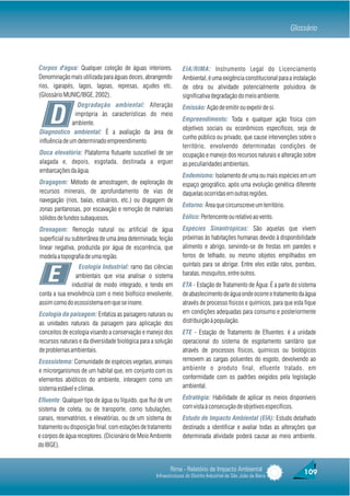 Glossário



Corpos d'água: Qualquer coleção de águas interiores.             EIA/RIMA: Instrumento Legal do Licenciamento
Denominação mais utilizada para águas doces, abrangendo          Ambiental, é uma exigência constitucional para a instalação
rios, igarapés, lagos, lagoas, represas, açudes etc.             de obra ou atividade potencialmente poluidora de
(Glossário MUNIC/IBGE, 2002).                                    significativa degradação do meio ambiente.
                 Degradação ambiental: Alteração

     D
                                                                 Emissão: Ação de emitir ou expelir de si.
                imprópria às características do meio
                                                                 Empreendimento: Toda e qualquer ação física com
               ambiente.
                                                                 objetivos sociais ou econômicos específicos, seja de
Diagnóstico ambiental: É a avaliação da área de
                                                                 cunho público ou privado, que cause intervenções sobre o
influência de um determinado empreendimento.
                                                                 território, envolvendo determinadas condições de
Doca elevatória: Plataforma flutuante suscetível de ser          ocupação e manejo dos recursos naturais e alteração sobre
alagada e, depois, esgotada, destinada a erguer                  as peculiaridades ambientais.
embarcações da água.
                                                                 Endemismo: Isolamento de uma ou mais espécies em um
Dragagem: Método de amostragem, de exploração de                 espaço geográfico, após uma evolução genética diferente
recursos minerais, de aprofundamento de vias de                  daquelas ocorridas em outras regiões.
navegação (rios, baías, estuários, etc.) ou dragagem de
                                                                 Entorno: Área que circunscreve um território.
zonas pantanosas, por escavação e remoção de materiais
sólidos de fundos subaquosos.                                    Eólico: Pertencente ou relativo ao vento.
Drenagem: Remoção natural ou artificial de água                  Espécies Sinantrópicas: São aquelas que vivem
superficial ou subterrânea de uma área determinada; feição       próximas às habitações humanas devido à disponibilidade
linear negativa, produzida por água de escorrência, que          alimento e abrigo, servindo-se de frestas em paredes e
modela a topografia de uma região.                               forros de telhado, ou mesmo objetos empilhados em
                 Ecologia Industrial: ramo das ciências          quintais para se abrigar. Entre eles estão ratos, pombos,

    E           ambientais que visa analisar o sistema
              industrial de modo integrado, e tendo em
                                                                 baratas, mosquitos, entre outros.
                                                                 ETA - Estação de Tratamento de Água: É a parte do sistema
conta a sua envolvência com o meio biofísico envolvente,         de abastecimento de água onde ocorre o tratamento da água
assim como do ecossistema em que se insere.                      através de processo físicos e químicos, para que esta fique
Ecologia da paisagem: Enfatiza as paisagens naturais ou          em condições adequadas para consumo e posteriormente
as unidades naturais da paisagem para aplicação dos              distribuição à população.
conceitos de ecologia visando a conservação e manejo dos         ETE - Estação de Tratamento de Efluentes: é a unidade
recursos naturais e da diversidade biológica para a solução      operacional do sistema de esgotamento sanitário que
de problemas ambientais.                                         através de processos físicos, químicos ou biológicos
Ecossistema: Comunidade de espécies vegetais, animais            removem as cargas poluentes do esgoto, devolvendo ao
e microrganismos de um habitat que, em conjunto com os           ambiente o produto final, efluente tratado, em
elementos abióticos do ambiente, interagem como um               conformidade com os padrões exigidos pela legislação
sistema estável e clímax.                                        ambiental.

Efluente: Qualquer tipo de água ou líquido, que flui de um       Estratégia: Habilidade de aplicar os meios disponíveis
sistema de coleta, ou de transporte, como tubulações,            com vista à consecução de objetivos específicos.
canais, reservatórios, e elevatórias, ou de um sistema de        Estudo de Impacto Ambiental (EIA): Estudo detalhado
tratamento ou disposição final, com estações de tratamento       destinado a identificar e avaliar todas as alterações que
e corpos de água receptores. (Dicionário de Meio Ambiente        determinada atividade poderá causar ao meio ambiente.
do IBGE).


                                                          Rima - Relatório de Impacto Ambiental                       109
                                                   Infraestruturas do Distrito Industrial de São João da Barra
 