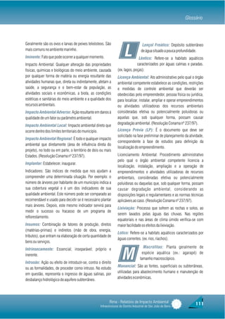 Glossário



Geralmente são os ovos e larvas de peixes teleósteos. São                             Lençol Freático: Depósito subterrâneo
mais comuns no ambiente marinho.
Iminente: Fato que pode ocorrer a qualquer momento.                    L             de água situado a pouca profundidade.
                                                                                Lêntico: Refere-se a habitats aquáticos
Impacto Ambiental: Qualquer alteração das propriedades                         caracterizados por águas calmas e paradas.
físicas, químicas e biológicas do meio ambiente, causada         (ex. lagos, poças).
por qualquer forma de matéria ou energia resultante das          Licença Ambiental: Ato administrativo pelo qual o órgão
atividades humanas que, direta ou indiretamente, afetam a        ambiental competente estabelece as condições, restrições
saúde, a segurança e o bem-estar da população, as                e medidas de controle ambiental que deverão ser
atividades sociais e econômicas, a biota, as condições           obedecidas pelo empreendedor, pessoa física ou jurídica,
estéticas e sanitárias do meio ambiente e a qualidade dos        para localizar, instalar, ampliar e operar empreendimentos
recursos ambientais.                                             ou atividades utilizadoras dos recursos ambientais
Impacto Ambiental Adverso: Ação resultante em danos à            consideradas efetiva ou potencialmente poluidoras ou
qualidade de um fator ou parâmetro ambiental.                    aquelas que, sob qualquer forma, possam causar
                                                                 degradação ambiental. (Resolução Conama nº 237/97).
Impacto Ambiental Local: Impacto ambiental direto que
ocorre dentro dos limites territoriais do município.             Licença Prévia (LP): É o documento que deve ser
                                                                 solicitado na fase preliminar de planejamento da atividade,
Impacto Ambiental Regional: É todo e qualquer impacto
                                                                 correspondente à fase de estudos para definição da
ambiental que diretamente (área de influência direta do
                                                                 localização do empreendimento.
projeto), no todo ou em parte, o território de dois ou mais
Estados. (Resolução Conama nº 237/97).                           Licenciamento Ambiental: Procedimento administrativo
                                                                 pelo qual o órgão ambiental competente licencia a
Implantar: Estabelecer, inaugurar.
                                                                 localização, instalação, ampliação e a operação de
Indicadores: São índices de medida que nos ajudam a              empreendimentos e atividades utilizadoras de recursos
compreender uma determinada situação. Por exemplo: o             ambientais, consideradas efetiva ou potencialmente
número de árvores por habitante de um município indica a         poluidoras ou daquelas que, sob qualquer forma, possam
sua cobertura vegetal e é um dos indicadores de sua              causar degradação ambiental, considerando as
qualidade ambiental. Este número pode ser comparado ao           disposições legais e regulamentares e as normas técnicas
recomendável e usado para decidir se é necessário plantar        aplicáveis ao caso. (Resolução Conama nº 237/97).
mais árvores. Depois, este mesmo indicador servirá para
                                                                 Lixiviação: Processo que sofrem as rochas e solos, ao
medir o sucesso ou fracasso de um programa de
                                                                 serem lavados pelas águas das chuvas. Nas regiões
reflorestamento.
                                                                 equatoriais e nas áreas de clima úmido verifica-se com
Insumos: Combinação de fatores de produção, diretos              maior facilidade os efeitos da lixiviação.
(matérias-primas) e indiretos (mão de obra, energia,
                                                                 Lótico: Refere-se a habitats aquáticos caracterizados por
tributos), que entram na elaboração de certa quantidade de
                                                                 águas correntes. (ex. rios, riachos).
bens ou serviços.
                                                                                      Macrófitas: Planta geralmente de

                                                                     M
Intrinsecamente: Essencial; inseparável; próprio e
                                                                                     espécie aquática (ex.: agarapé) de
inerente.
                                                                                    tamanho macroscópico.
Intrusão: Ação ou efeito de introduzir-se, contra o direito
                                                                 Manancial: São as fontes, superficiais ou subterrâneas,
ou as formalidades, de proceder como intruso. No estudo
                                                                 utilizadas para abastecimento humano e manutenção de
em questão, representa o ingresso de águas salinas, por
                                                                 atividades econômicas.
desbalanço hidrológico do aquífero subterrâneo.




                                                          Rima - Relatório de Impacto Ambiental                       111
                                                   Infraestruturas do Distrito Industrial de São João da Barra
 