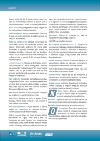 Glossário



Manejo ambiental: Ato de intervir no meio natural com             tóxicos aos animais e às plantas. Esses metais acumulam-
base em conhecimentos científicos e técnicos, com o               se no organismo ao invés de se degradarem ou dissiparem,
propósito de promover e garantir a conservação da natureza.       causando diversas doenças degenerativas. Dois elementos
Mata Ciliar: Formação vegetal localizada nas margens dos          não-metálicos, o arsênico e o selênio, também integram o
rios, córregos, lagos, represas e nascentes                       grupo. Embora o alumínio não seja um metal pesado,
                                                                  também é tóxico para as plantas.
Material Orgânico: Todos os elementos vivos e não vivos
do solo que contêm compostos de carbono,ou seja, ele              Mineroduto: Sistema de tubulações por onde se
serve para fertilizar o solo                                      transportam minérios a longas distâncias.

Matriz de planejamento: Utilizada para expressar de               MMA: Ministério do Meio Ambiente.
forma clara e concisa as intervenções propostas para              Modelagem computacional: A modelagem
resolver determinado problema. Na matriz estão                    computacional é a área que trata da simulação de soluções
relacionadas as possíveis estratégias para alcançar os            para problemas científicos, analisando os fenômenos,
resultados desejados, juntamente com as atividades,               desenvolvendo modelos matemáticos para sua descrição,
insumos, custos, responsáveis pelas ações e meios para se         e elaborando códigos computacionais para obtenção
verificar se o que foi proposto de fato ocorreu e atingiu os      daquelas soluções.
objetivos originais.                                              Modelo numérico: Conjunto de fórmulas, equações e
Medidas mitigadoras: São aquelas destinadas a prevenir            representações gráficas que expressam numericamente
impactos negativos ou a reduzir sua magnitude. É preferível       situações ideais que simulam as condições naturais.
usar a expressão “medida mitigadora” em vez de “medida            Molhes: Estrutura marítima enraizada em terra, e que pode
corretiva”, uma vez que a maioria dos danos ao meio               servir de quebra-mar ou cais acostável.
ambiente, quando não pode ser evitada, pode apenas ser
mitigada ou compensada.                                           Monitoramento: Trata-se do ato de acompanhar o
                                                                  comportamento de determinado fenômeno ou situação
Meio ambiente: Conjunto dos agentes físicos, químicos,            com o objetivo de detectar riscos e oportunidades.
biológicos e dos fatores sociais susceptíveis de exercerem
um efeito direto ou mesmo indireto, imediato ou a longo           Monitoramento ambiental: Procedimento destinado a
prazo, sobre todos os seres vivos, inclusive o homem.             verificar a variação, ao longo do tempo, das condições
(Dicionário de Meio Ambiente, IBGE).                              ambientais em função das atividades humanas.
                                                                               Nível freático: Refere-se à profundidade
Meio biótico: Conjunto de todos os agentes biológicos
que compõem o meio ambiente como um todo.
Meio Físico: Conjunto de todos os agentes Físicos
                                                                    N         em que se encontra a água de subsuperfície,
                                                                             ou zona de saturação e/ou água subterrânea.
                                                      Nectônica: Organismos aquáticos flutuantes capazes de
(Geologia, Relevo, Solos, Clima etc.), que compõem o
                                                      nadar por movimentos próprios como os peixes, baleias, etc.
meio ambiente como um todo.
                                                      Normativo: Que tem a atribuição de estabelecer normas.
Meio Socioeconômico: Conjunto de todos os agentes
                                                                       Organossolo: É um tipo de solo orgânico

                                                                    O
sociais que caracterizam as condições humanas,
econômicas e culturais de determinada área.                           pouco evoluído de coloração preta, cinzenta
                                                                     muito escura, ou marrom, e com elevados
Metais pesados: Grupo de metais de peso atômico
                                                       teores de carbono orgânico. São solos fortemente ácidos,
relativamente alto. Alguns, como zinco e ferro, são com baixa saturação em base.
necessários ao corpo humano, em pequeníssimas
concentrações. Outros, como chumbo, mercúrio, cromo e
cádmio, mesmo em baixas concentrações costumam ser



 112                                    Ecologus                Agrar
                                        Engenharia Consultiva
             Uma empresa do Grupo EBX
 