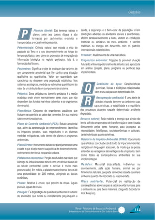 Glossário



                Planície Aluvial: São terrenos baixos e          saúde, a segurança e o bem-estar da população, criem

    P          planos junto aos cursos d'água e são
              formadas por sedimentos erodidos e
transportados principalmente pelos rios.
                                                                 condições adversas às atividades sociais e econômicas,
                                                                 afetem desfavoravelmente a biota, afetem as condições
                                                                 estéticas ou sanitárias do meio ambiente, e lancem
                                                                 materiais ou energia em desacordo com os padrões
Paleontologia: Ciência natural que estuda a vida do
                                                                 internacionais estabelecidos.
passado da Terra e o seu desenvolvimento ao longo do
tempo geológico, bem como os processos de integração da          Preamar: Nível máximo de uma maré cheia.
informação biológica no registo geológico, isto é, a             Prognóstico ambiental: Projeção da provável situação
formação dos fósseis.                                            futura do ambiente potencialmente afetado caso a proposta
Parâmetros: Significa o valor de qualquer das variáveis de       em análise (projeto, plano, programa ou política) seja
um componente ambiental que lhe confira uma situação             implementada.
qualitativa ou quantitativa. Valor ou quantidade que
caracteriza ou descreve uma população estatística. Nos
sistemas ecológicos, medida ou estimativa quantificável do                          Qualidade da água: Características
valor de um atributo de um componente do sistema.
Pelágico: Zona pelágica ou domínio pelágico é a região
                                                                     Q             químicas, físicas e biológicas relacionadas
                                                                                  com o seu uso para um determinado fim.

oceânica onde vivem normalmente seres vivos que não                           Recuperação ambiental: É uma série de
dependem dos fundos marinhos (o bentos e os organismos
demersais).
                                                                     R       atitudes visando devolver ao ambiente suas
                                                                            características, a estabilidade e o equilíbrio
                                                                dos processos atuantes naquele determinado ambiente
Planctônica: Conjunto de organismos aquáticos que
flutuam na superfície ao sabor das correntes. Em sua maioria    degradado.
são seres microscópicos.                                        Recurso natural: Toda matéria e energia que ainda não
Plano de Controle Ambiental (PCA): Estudo ambiental             tenha sofrido um processo de transformação e que é usada
que, além da apresentação do empreendimento, identifica         diretamente pelos seres humanos para assegurar as
os impactos gerados, suas magnitudes e as diversas              necessidades fisiológicas, socioeconômicas e culturais,
medidas mitigadoras, tudo dentro de planos e programas          tanto individuais quanto coletivas.
ambientais.                                                      Relatório de Impacto Ambiental (RIMA): Documento
                                                                 que reflete as conclusões do Estudo de Impacto Ambiental,
Plano Diretor: Instrumento básico de planejamento de uma
                                                                 redigido em linguagem acessível, de modo que se possa
cidade e que dispõe sobre sua política de desenvolvimento,
                                                                 entender as vantagens e desvantagens de um projeto, bem
ordenamento territorial e expansão urbana.
                                                                 como todas as consequências ambientais de sua
Plataforma continental: Porção dos fundos marinhos que           implementação.
começa na linha de costa e desce com um declive suave até
                                                                 Resíduo: Material descartado, individual ou
ao talude continental (onde o declive é muito mais
                                                                 coletivamente, pela ação humana, animal ou por
pronunciado). Em média, a plataforma continental desce até
                                                                 fenômenos naturais, que pode ser nocivo à saúde e ao meio
uma profundidade de 200 metros, atingindo as bacias
                                                                 ambiente quando não reciclado ou reaproveitado.
oceânicas.
                                                                 Risco ambiental: Potencial de realização de
Pluvial: Relativo à chuva; que provém da chuva. Águas
                                                                 conseqüências adversas para a saúde ou vida humana, para
pluviais, águas de chuva.
                                                                 o ambiente ou para bens materiais. (Segundo Society for
Poluição: É a degradação da qualidade ambiental resultante       Risk Analysis).
de atividades que direta ou indiretamente prejudiquem a



                                                          Rima - Relatório de Impacto Ambiental                         113
                                                   Infraestruturas do Distrito Industrial de São João da Barra
 