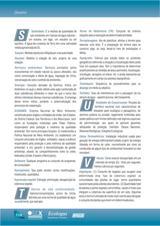 Glossário



                Salinidade: É a medida da quantidade de            Termo de Referência (TR): Conjunto de critérios

   S           sais existentes em massas de água naturais -
              um oceano, um lago, um estuário ou um
aquífero. A água dos oceanos da Terra tem uma salinidade
                                                                   exigidos para a realização de determinada atividade.
                                                                   Terraplenagem: Ato de planificar, alinhar o terreno para
                                                                   executar uma obra. É a preparação do terreno para se
média aproximada de 35.                                            construir algo, ou seja, deixá-lo livre de ondulações e
Sanção: Medida repressiva infligida por uma autoridade.            falhas.
Sazonal: Relativo à estação do ano, próprio de uma                 Topografia: Ciência que estuda todos os acidentes
estação.                                                           geográficos definindo a situação e a localização deles pode
Serviços ambientais: Serviços prestados pelos                      ficar em qualquer área. Tem a importância de determinar
ecossistemas em estado natural ou pouco alterados, tais            analiticamente as medidas de área e perímetro, localização,
como conservação e oferta de água, regulação do clima,             orientação, variações no relevo, etc. e ainda representá-las
conservação do solo e controle de enchentes.                       graficamente em cartas (ou plantas) topográficas.

Sinergia: Conceito derivado da Química. Indica um                  Tramitação: Sequência de procedimentos para se
fenômeno no qual o efeito obtido pela ação combinada de            alcançar um efeito ou objetivo.
duas substâncias diferentes é maior do que a soma dos              Turbidez: Grau de interferência com a passagem da luz
efeitos individuais dessas mesmas substâncias. O emprego           através da água – aparência turva, não tranparente.
desse termo indica, portanto, a potencialização dos

                                                                        U
                                                                                   Unidades de Conservação: Porções do
processos de cooperação.                                                          território nacional com características de
SISNAMA: Sistema Nacional de Meio Ambiente,                                     relevante valor ecológico e paisagístico, de
constituído pelos órgãos e entidades da União, dos Estados,        domínio público ou privado, legalmente instituídas pelo
do Distrito Federal, dos Territórios e dos Municípios, bem         poder público com limites definidos sob regimes especiais
como as fundações instituídas pelo Poder Público,                  de administração, aos quais se aplicam garantias
responsáveis pela proteção e melhoria da qualidade                 adequadas de proteção. Exemplo: Parque Nacional,
ambiental. Tem como principais funções: (i) implementar a          Reservas Biológicas, Estações Ecológicas.
Política Nacional do Meio Ambiente; (ii) estabelecer um            Usina Termoelétrica: Instalação industrial usada para
conjunto articulado de órgãos, entidades, regras e práticas        geração de energia elétrica/eletricidade a partir da energia
responsáveis pela proteção e pela melhoria da qualidade            liberada em forma de calor, normalmente por meio da
ambiental; e (iii) garantir a descentralização da gestão           combustão de algum tipo de combustível renovável ou não
ambiental, através do compartilhamento entre os entes              renovável.
federados (União, Estados e Municípios).
                                                                                   Vazão: Certo volume transportado em um
Software: Qualquer programa ou conjunto de programas
de computador.
Susceptíveis: Que pode receber certas modificações,
                                                                        V         intervalo de tempo (Ex.: litros por segundo,
                                                                                 metros cúbicos por segundo).
                                                                  Vegetação: (1) Conjunto de vegetais que ocupam uma
impressões, qualidades.                                           determinada área; tipo da cobertura vegetal; as
Supressão vegetal: Extinção, eliminação, desaparição da           comunidades das plantas do lugar; termo quantitativo
cobertura vegetal.                                                caracterizado pelas plantas abundantes. (2) Quantidade total
               Teores de não conformidade:                        de plantas e partes vegetais como folhas, caules e frutos que

    T         Valores/concentrações acima do limite
            definido por uma norma de qualidade de água
ou sedimento, por exemplo
                                                                  integram a cobertura da superfície de um solo. Algumas
                                                                  vezes o termo é utilizado de modo mais restrito para designar
                                                                  o conjunto de plantas que vivem em determinada área.




 114                                    Ecologus                Agrar
                                        Engenharia Consultiva
             Uma empresa do Grupo EBX
 