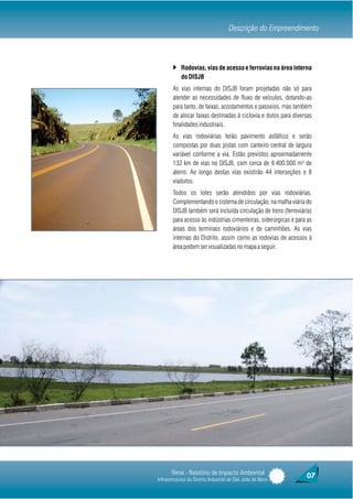 Descrição do Empreendimento



        } Rodovias, vias de acesso e ferrovias na área interna
            do DISJB
        As vias internas do DISJB foram projetadas não só para
        atender as necessidades de fluxo de veículos, dotando-as
        para tanto, de faixas, acostamentos e passeios, mas também
        de alocar faixas destinadas à ciclovia e dutos para diversas
        finalidades industriais.
        As vias rodoviárias terão pavimento asfáltico e serão
        compostas por duas pistas com canteiro central de largura
        variável conforme a via. Estão previstos aproximadamente
        132 km de vias no DISJB, com cerca de 9.400.000 m³ de
        aterro. Ao longo destas vias existirão 44 interseções e 8
        viadutos.
        Todos os lotes serão atendidos por vias rodoviárias.
        Complementando o sistema de circulação, na malha viária do
        DISJB também será incluída circulação de trens (ferroviária)
        para acesso às indústrias cimenteiras, siderúrgicas e para as
        áreas dos terminais rodoviários e de caminhões. As vias
        internas do Distrito, assim como as rodovias de acessos à
        área podem ser visualizadas no mapa a seguir.




       Rima - Relatório de Impacto Ambiental                      07
Infraestruturas do Distrito Industrial de São João da Barra
 
