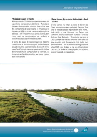 Descrição do Empreendimento



} Rede de drenagem do Distrito                                  } Canal Campos-Açu no trecho Quitingute até o Canal
A infraestrutura do DISJB inclui a toda a rede drenagem das        da UCN
vias internas e áreas comuns do Distrito. As redes de
                                                                O Canal Campos-Açu integra o projeto do Governo do
drenagem dentro dos lotes industriais deverão fazer parte
                                                                Estado para macrodrenagem da Baixada Campista. Este
dos licenciamentos de cada indústria. A infraestrutura de
                                                                canal foi projetado para ser implantado em vários trechos,
drenagem do DISJB inclui rede, composta de tubulações de
                                                                vindo desde o canal Coquieros, em Campos dos
600, 800, 1.000 e 1.200 mm, suas galerias e valetas, bem
                                                                Goytacazes, até o mar, cortando em seu trajeto o canal São
como canais de macrodrenagem que receberão e
                                                                Bento e o Canal Quitingute. O seu trecho final, entre o
conduzirão as águas provenientes dessas redes.
                                                                Canal Quitingute e o mar será construído como parte das
O arranjo dos canais de macrodrenagem do DISJB foi              obras previstas neste licenciamento. Este trecho com
concebido de tal forma que as águas pluviais livres de          aproximadamente 7 km, se desenvolve ao longo do limite
poluição industrial, sejam conduzidas da seguinte forma:        sul do DISJB e seu deságüe no mar será feito através do
para o Canal Quitingute (existente), para o canal da Unidade    Canal da UCN. A rede de canais projetada para o Distrito
de Construção Naval (UCN) projetado e licenciado, ou            pode ser visualizada no mapa a seguir.
diretamente ao Canal Campos-Açu, que integra o objeto
deste licenciamento.


                                                                                                                Canal do Quintigute




                                                         Rima - Relatório de Impacto Ambiental                                        09
                                                  Infraestruturas do Distrito Industrial de São João da Barra
 