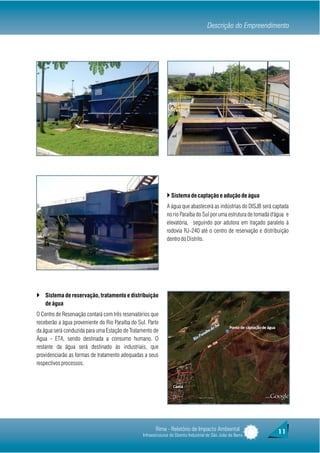 Descrição do Empreendimento




                                                               } Sistema de captação e adução de água
                                                               A água que abastecerá as indústrias do DISJB será captada
                                                               no rio Paraíba do Sul por uma estrutura de tomada d'água e
                                                               elevatória, seguindo por adutora em traçado paralelo à
                                                               rodovia RJ-240 até o centro de reservação e distribuição
                                                               dentro do Distrito.




} Sistema de reservação, tratamento e distribuição
    de água
O Centro de Reservação contará com três reservatórios que
receberão a água proveniente do Rio Paraíba do Sul. Parte
da água será conduzida para uma Estação de Tratamento de
Água - ETA, sendo destinada a consumo humano. O
restante da água será destinado às industriais, que
providenciarão as formas de tratamento adequadas a seus
respectivos processos.




                                                        Rima - Relatório de Impacto Ambiental                      11
                                                 Infraestruturas do Distrito Industrial de São João da Barra
 