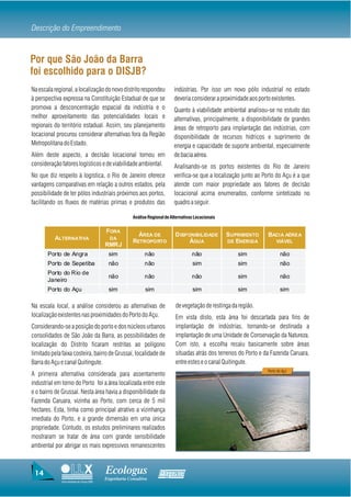 Descrição do Empreendimento


Por que São João da Barra
foi escolhido para o DISJB?
Na escala regional, a localização do novo distrito respondeu               indústrias. Por isso um novo pólo industrial no estado
à perspectiva expressa na Constituição Estadual de que se                  deveria considerar a proximidade aos porto existentes.
promova a desconcentração espacial da indústria e o                        Quanto à viabilidade ambiental analisou-se no estudo das
melhor aproveitamento das potencialidades locais e                         alternativas, principalmente, a disponibilidade de grandes
regionais do território estadual. Assim, seu planejamento                  áreas de retroporto para implantação das indústrias, com
locacional procurou considerar alternativas fora da Região                 disponibilidade de recursos hídricos e suprimento de
Metropolitana do Estado.                                                   energia e capacidade de suporte ambiental, especialmente
Além deste aspecto, a decisão locacional tomou em                          de bacia aérea.
consideração fatores logísticos e de viabilidade ambiental.                Analisando-se os portos existentes do Rio de Janeiro
No que diz respeito à logística, o Rio de Janeiro oferece                  verifica-se que a localização junto ao Porto do Açu é a que
vantagens comparativas em relação a outros estados, pela                   atende com maior propriedade aos fatores de decisão
possibilidade de ter pólos industriais próximos aos portos,                locacional acima enumerados, conforme sintetizado no
facilitando os fluxos de matérias primas e produtos das                    quadro a seguir.

                                                     Análise Regional de Alternativas Locacionais


                                        FORA
                                                       ÁREA DE             D ISPONIBILIDADE         S UPRIMENTO    BACIA AÉREA
          ALTERNATIVA                     DA
                                                     RETROPO RTO                ÁGUA                DE ENERGIA          VIÁVEL
                                        RMRJ
       Porto de Angra                    sim               não                      não                sim                não
       Porto de Sepetiba                 não               não                      sim                sim                não
       Porto do Rio de
                                         não               não                      não                sim                não
       Janeiro
       Porto do Açu                      sim                sim                     sim                sim                sim

Na escala local, a análise considerou as alternativas de                   de vegetação de restinga da região.
localização existentes nas proximidades do Porto do Açu.                   Em vista disto, esta área foi descartada para fins de
Considerando-se a posição do porto e dos núcleos urbanos                   implantação de indústrias, tornando-se destinada a
consolidados de São João da Barra, as possibilidades de                    implantação de uma Unidade de Conservação da Natureza.
localização do Distrito ficaram restritas ao polígono                      Com isto, a escolha recaiu basicamente sobre áreas
limitado pela faixa costeira, bairro de Grussaí, localidade de             situadas atrás dos terrenos do Porto e da Fazenda Caruara,
Barra do Açu e canal Quitingute.                                           entre estes e o canal Quitingute.
                                                                                                                   Porto do Açú
A primeira alternativa considerada para assentamento
industrial em torno do Porto foi a área localizada entre este
e o bairro de Grussaí. Nesta área havia a disponibilidade da
Fazenda Caruara, vizinha ao Porto, com cerca de 5 mil
hectares. Esta, tinha como principal atrativo a vizinhança
imediata do Porto, e a grande dimensão em uma única
propriedade. Contudo, os estudos preliminares realizados
mostraram se tratar de área com grande sensibilidade
ambiental por abrigar os mais expressivos remanescentes



 14                                     Ecologus                   Agrar
                                        Engenharia Consultiva
             Uma empresa do Grupo EBX
 