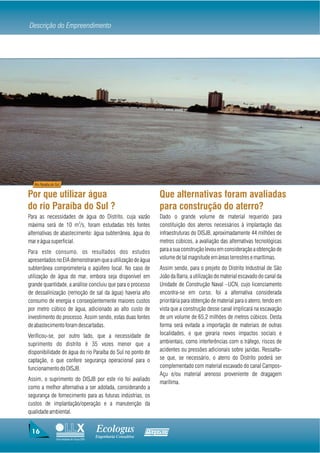 Descrição do Empreendimento




   Rio Paraíba do Sul


Por que utilizar água                                                   Que alternativas foram avaliadas
do rio Paraíba do Sul ?                                                 para construção do aterro?
Para as necessidades de água do Distrito, cuja vazão                    Dado o grande volume de material requerido para
máxima será de 10 m3/s, foram estudadas três fontes                     constituição dos aterros necessários à implantação das
alternativas de abastecimento: água subterrânea, água do                infraestruturas do DISJB, aproximadamente 44 milhões de
mar e água superficial.                                                 metros cúbicos, a avaliação das alternativas tecnológicas
Para este consumo, os resultados dos estudos                            para a sua construção levou em consideração a obtenção de
apresentados no EIA demonstraram que a utilização de água               volume de tal magnitude em áreas terrestres e marítimas.
subterrânea comprometeria o aqüífero local. No caso de                  Assim sendo, para o projeto do Distrito Industrial de São
utilização de água do mar, embora seja disponível em                    João da Barra, a utilização do material escavado do canal da
grande quantidade, a análise concluiu que para o processo               Unidade de Construção Naval –UCN, cujo licenciamento
de dessalinização (remoção de sal da água) haveria alto                 encontra-se em curso, foi a alternativa considerada
consumo de energia e conseqüentemente maiores custos                    prioritária para obtenção de material para o aterro, tendo em
por metro cúbico de água, adicionado ao alto custo de                   vista que a construção desse canal implicará na escavação
investimento do processo. Assim sendo, estas duas fontes                de um volume de 65,2 milhões de metros cúbicos. Desta
de abastecimento foram descartadas.                                     forma será evitada a importação de materiais de outras
Verificou-se, por outro lado, que a necessidade de                      localidades, o que geraria novos impactos sociais e
suprimento do distrito é 35 vezes menor que a                           ambientais, como interferências com o tráfego, riscos de
disponibilidade de água do rio Paraíba do Sul no ponto de               acidentes ou pressões adicionais sobre jazidas. Ressalta-
captação, o que confere segurança operacional para o                    se que, se necessário, o aterro do Distrito poderá ser
funcionamento do DISJB.                                                 complementado com material escavado do canal Campos-
                                                                        Açu e/ou material arenoso proveniente de dragagem
Assim, o suprimento do DISJB por este rio foi avaliado
                                                                        marítima.
como a melhor alternativa a ser adotada, considerando a
segurança de fornecimento para as futuras indústrias, os
custos de implantação/operação e a manutenção da
qualidade ambiental.


 16                                          Ecologus                Agrar
                                             Engenharia Consultiva
                  Uma empresa do Grupo EBX
 
