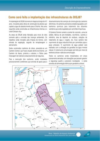 Descrição do Empreendimento



Como será feita a implantação das infraestruturas do DISJB?
A implantação do DISJB ocorrerá em etapas ao longo de 4,5      desenvolvimento dos serviços de construção dos canteiros
anos, iniciando pelas obras de construção da adutora que       definitivos. Os canteiros provisórios estarão equipados com
captará a água de abastecimento para o Distrito. Nos anos      banheiros químicos para tratamento dos efluentes
seguintes serão construídas as infraestruturas internas e o    sanitários que serão esgotados por caminhão limpa fossa.
canal Campos-Açu.                                           O Canteiro Central conterá a central de concreto, usina de
As áreas do DISJB serão liberadas para início de obra       asfalto, fábrica de pré-moldados, escritórios, cozinha e
somente após a emissão das licenças ambientais. Os          refeitório, área de depósito de resíduos, estações de
trabalhos serão iniciados pela limpeza do terreno, com      tratamento de água e esgoto, etc. Esse canteiro terá
retirada de vegetação, seguido de terraplanagem e           suprimento de água industrial feito por caminhões pipa e
aterramento.                                                poço artesiano. O suprimento de água potável será
Serão construídos canteiros de obras, prevendo-se um realizado com a utilização de garrafões de água mineral
Canteiro Central, que ficará situado dentro do Distrito; um natural. O sistema de comunicação será feito por meio de
Canteiro de Apoio, próximo a adutora; e Pátios para telefonia celular e rádio de comunicação.
Estocagem de material e estacionamento de máquinas.         Todos os canteiros serão implantados em áreas
Para a execução dos canteiros, serão instalados previamente aterradas com elevações que possam garantir
provisoriamente contêineres que servirão de apoio para o a segurança quanto a possíveis inundações e serão
                                                            providos de alimentação elétrica por geradores a diesel.




                                                              Rima - Relatório de Impacto Ambiental                      17
                                                       Infraestruturas do Distrito Industrial de São João da Barra
 