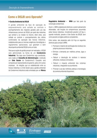 Descrição do Empreendimento



Como o DISJB será Operado?
} Gestão Ambiental do DISJB                                        Regulatório Ambiental –         MRA que fará parte da
                                                                   convenção condominial.
A gestão ambiental da fase de operação do
empreendimento será voltada ao controle e                          Assim, o MRA estabelecerá diretrizes a serem plenamente
acompanhamento dos impactos gerados pelo uso das                   observadas, sob funções de compromissos assumidas
infraestruturas comuns do DISJB, por parte das indústrias          pelas futuras indústrias, inicialmente perante LLX Açu e,
que venham a se instalar no mesmo. Além disto, será                quando instituído, perante o Ente Gestor do DISJB, bem
voltada ao controle e acompanhamento dos efeitos                   como perante os órgãos públicos competentes.
combinados da operação das futuras indústrias,                     Entre outras, são propostas pela LLX Açu as seguintes
estabelecendo para as mesmas exigências tecnológicas e             diretrizes para compor o MRA:
regulamentos operacionais, que garantam o bom
                                                                        Ÿ Promover o máximo de reutilização dos resíduos nos
desempenho ambiental DISJB como um todo.
                                                                          próprios processos industriais;
Para que as ações de gestão possam ser realizadas, o DISJB
                                                                        Ÿ Otimizar a demanda por matérias primas, água e
será administrado na forma de um Condomínio
                                                                          energia;
Industrial. Tão logo esse Condomínio seja constituído,
será criado um Conselho de Administração e instituído                   Ÿ Reduzir a devolução de resíduos à natureza
um Ente Gestor do Condomínio.O Conselho será                              (efluentes, resíduos e emissões);
composto por representantes do governo, pela LLX e outras               Ÿ Reduzir o impacto ambiental dos sistemas
empresas As relações que se estabelecerão entre as                        industriais, integrando-os ao ambiente;
futuras indústrias e o Ente Gestor para a gestão ambiental
                                                                        Ÿ Priorizar o uso das melhores práticas e tecnologias
do Condomínio Industrial serão orientadas por um Marco
                                                                          de controle ambiental disponíveis.




 18                                     Ecologus                Agrar
                                        Engenharia Consultiva
             Uma empresa do Grupo EBX
 