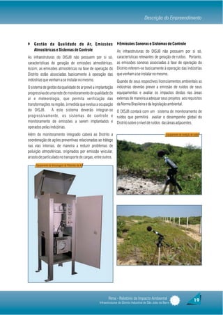 Descrição do Empreendimento



} Gestão da Qualidade do Ar, Emissões }Emissões Sonoras e Sistemas de Controle
    Atmosféricas e Sistemas de Controle                           As infraestruturas do DISJB não possuem por si só,
As infraestruturas do DISJB não possuem por si só,                características relevantes de geração de ruídos. Portanto,
características de geração de emissões atmosféricas.              as emissões sonoras associadas à fase de operação do
Assim, as emissões atmosféricas na fase de operação do            Distrito referem-se basicamente à operação das indústrias
Distrito estão associadas basicamente à operação das              que venham a se instalar no mesmo.
indústrias que venham a se instalar no mesmo.              Quando de seus respectivos licenciamentos ambientais as
O sistema de gestão da qualidade do ar prevê a implantação indústrias deverão prever a emissão de ruídos de seus
progressiva de uma rede de monitoramento de qualidade do equipamentos e avaliar os impactos destas nas áreas
ar e meteorologia, que permita verificação das externas de maneira a adequar seus projetos aos requisitos
transformações na região, à medida que evolua a ocupação da Norma Brasileira e da legislação ambiental.
do DISJB.        A este sistema deverão integrar-se O DISJB contará com um sistema de monitoramento de
progressivamente, os sistemas de controle e ruídos que permitirá avaliar o desempenho global do
monitoramento de emissões a serem implantados e Distrito sobre o nível de ruídos das áreas adjacentes.
operados pelas indústrias.
Além do monitoramento integrado caberá ao Distrito a                                                        Equipamento de medição de ruído

coordenação de ações preventivas relacionadas ao tráfego
nas vias internas, de maneira a reduzir problemas de
poluição atmosféricas, originados por emissão veicular,
arrasto de particulado no transporte de cargas, entre outros.
     Equipamento de Amostragem de Poluentes do Ar




                                                           Rima - Relatório de Impacto Ambiental                                      19
                                                    Infraestruturas do Distrito Industrial de São João da Barra
 