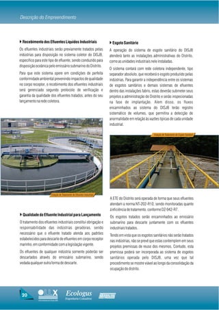 Descrição do Empreendimento



} Recebimento dos Efluentes Líquidos Industriais                                 } Esgoto Sanitário
Os efluentes industriais serão previamente tratados pelas                        A operação do sistema de esgoto sanitário do DISJB
indústrias para disposição no sistema coletor do DISJB,                          atenderá tanto as instalações administrativas do Distrito,
especifico para este tipo de efluente, sendo conduzido para                      como as unidades industriais nele instaladas.
disposição oceânica pelo emissário submarino do Distrito.
                                                                                 O sistema contará com rede coletora independente, tipo
Para que este sistema opere em condições de perfeita                             separador absoluto, que receberá o esgoto produzido pelas
conformidade ambiental prevenindo impactos de qualidade                          indústrias. Para garantir a independência entre os sistemas
no corpo receptor, o recebimento dos efluentes industriais                       de esgotos sanitários e demais sistemas de efluentes
será gerenciado segundo protocolo de verificação e                               dentro das instalações fabris, estas deverão submeter seus
garantia da qualidade dos efluentes tratados, antes do seu                       projetos a administração do Distrito e serão inspecionadas
lançamento na rede coletora.                                                     na fase de implantação. Alem disso, os fluxos
                                                                                 encaminhados ao sistema do DISJB terão registro
                                                                                 sistemático de volumes, que permitira a detecção de
                                                                                 anormalidade em relação às vazões típicas de cada unidade
                                                                                 industrial.

                                                                                                                Estação de Tratamento de Esgoto Sanitário




                             Estação de Tratamento de Efluentes Industriais
                                                                                 A ETE do Distrito será operada de forma que seus efluentes
                                                                                 atendam a norma NT-202-R10, sendo monitoradas quanto
                                                                                 à eficiência de tratamento, conforme DZ-942-R7.
} Qualidade do Efluente Industrial para Lançamento                               Os esgotos tratados serão encaminhados ao emissário
O tratamento dos efluentes industriais constitui obrigação e                     submarino para descarte juntamente com os efluentes
responsabilidade das indústrias geradoras, sendo                                 industriais tratados.
necessário que o efluente tratado atenda aos padrões                             Tendo em vista que os esgotos sanitários não serão tratados
estabelecidos para descarte de efluentes em corpo receptor                       nas indústrias, não se prevê que estas contemplem em seus
marinho, em conformidade com a legislação vigente.                               projetos premissas de reuso dos mesmos. Contudo, esta
Os efluentes de qualquer indústria somente poderão ser                           premissa poderá ser incorporada ao sistema de esgotos
descartados através do emissário submarino, sendo                                sanitários operada pelo DISJB, uma vez que tal
vedada qualquer outra forma de descarte.                                         procedimento se mostre viável ao longo da consolidação da
                                                                                 ocupação do distrito.




 20                                         Ecologus                          Agrar
                                            Engenharia Consultiva
             Uma empresa do Grupo EBX
 
