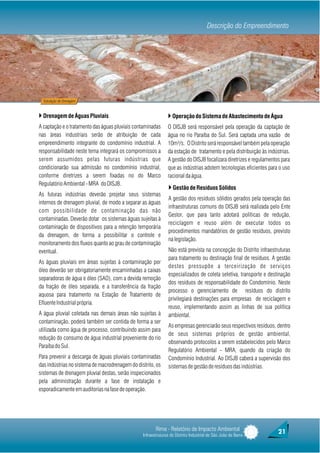 Descrição do Empreendimento




  Tubulação de Drenagem



} Drenagem de Águas Pluviais                                   } Operação do Sistema de Abastecimento de Água
A captação e o tratamento das águas pluviais contaminadas      O DISJB será responsável pela operação da captação de
nas áreas industriais serão de atribuição de cada              água no rio Paraíba do Sul. Será captada uma vazão de
empreendimento integrante do condomínio industrial. A          10m³/s. O Distrito será responsável também pela operação
responsabilidade neste tema integrará os compromissos a        da estação de tratamento e pela distribuição às indústrias.
serem assumidos pelas futuras indústrias que                   A gestão do DISJB focalizara diretrizes e regulamentos para
condicionarão sua admissão no condomínio industrial,           que as indústrias adotem tecnologias eficientes para o uso
conforme diretrizes a serem fixadas no do Marco                racional da água.
Regulatório Ambiental - MRA do DISJB.
                                                                } Gestão de Resíduos Sólidos
As futuras indústrias deverão projetar seus sistemas
                                                                A gestão dos resíduos sólidos gerados pela operação das
internos de drenagem pluvial, de modo a separar as águas
                                                                infraestruturas comuns do DISJB será realizada pelo Ente
com possibilidade de contaminação das não
                                                                Gestor, que para tanto adotará políticas de redução,
contaminadas. Deverão dotar os sistemas águas sujeitas à
                                                                reciclagem e reuso além de executar todos os
contaminação de dispositivos para a retenção temporária
                                                                procedimentos mandatórios de gestão resíduos, previsto
da drenagem, de forma a possibilitar o controle e
                                                                na legislação.
monitoramento dos fluxos quanto ao grau de contaminação
eventual.                                                       Não está prevista na concepção do Distrito infraestruturas
                                                                para tratamento ou destinação final de resíduos. A gestão
As águas pluviais em áreas sujeitas à contaminação por
                                                                destes pressupõe a terceirização de serviços
óleo deverão ser obrigatoriamente encaminhadas a caixas
                                                                especializados de coleta seletiva, transporte e destinação
separadoras de água e óleo (SAO), com a devida remoção
                                                                dos resíduos de responsabilidade do Condomínio. Neste
da fração de óleo separada, e a transferência da fração
                                                                processo o gerenciamento de resíduos do distrito
aquosa para tratamento na Estação de Tratamento de
                                                                privilegiará destinações para empresas de reciclagem e
Efluente Industrial própria.
                                                                reuso, implementando assim as linhas de sua política
A água pluvial coletada nas demais áreas não sujeitas à         ambiental.
contaminação, poderá também ser contida de forma a ser
                                                                As empresas gerenciarão seus respectivos resíduos, dentro
utilizada como água de processo, contribuindo assim para
                                                                de seus sistemas próprios de gestão ambiental,
redução do consumo de água industrial proveniente do rio
                                                                observando protocolos a serem estabelecidos pelo Marco
Paraíba do Sul.
                                                                Regulatório Ambiental - MRA, quando da criação do
Para prevenir a descarga de águas pluviais contaminadas         Condomínio Industrial. Ao DISJB caberá a supervisão dos
das indústrias no sistema de macrodrenagem do distrito, os      sistemas de gestão de resíduos das indústrias.
sistemas de drenagem pluvial destas, serão inspecionados
pela administração durante a fase de instalação e
esporadicamente em auditorias na fase de operação.




                                                        Rima - Relatório de Impacto Ambiental                       21
                                                 Infraestruturas do Distrito Industrial de São João da Barra
 